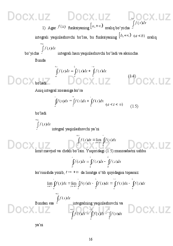 1) Agar    funksiyaning      oraliq bo‘yicha   
integrali   yaqinlashuvchi   bo‘lsa,   bu   funksiyaning       oraliq
bo‘yicha      integrali ham yaqinlashuvchi bo‘ladi va aksincha. 
Bunda
                       (1.4)
bo‘ladi. 
Aniq integral xossasiga ko‘ra
         (1.5)
bo‘ladi
 integral yaqinlashuvchi  ya’ni 
limit mavjud va chekli bo‘lsin.  Yuqoridagi (1.5) munosabatni ushbu
ko‘rinishda yozib,    da limitga o‘tib quyidagini topamiz:
Bundan esa    integralning yaqinlashuvchi va
ya’ni
16