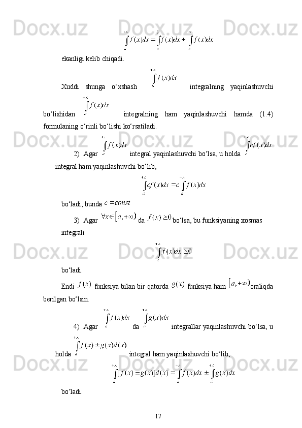 ekanligi kelib chiqadi.
Xuddi   shunga   o‘xshash         integralning   yaqinlashuvchi
bo‘lishidan       integralning   ham   yaqinlashuvchi   hamda   (1.4)
formulaning o‘rinli bo‘lishi ko‘rsatiladi. 
2) Agar    integral yaqinlashuvchi bo‘lsa, u holda 
integral ham yaqinlashuvchi bo‘lib, 
bo‘ladi, bunda 
3) Agar   da  bo‘lsa, bu funksiyaning xosmas 
integrali
bo‘ladi.
Endi   funksiya bilan bir qatorda   funksiya ham  oraliqda
berilgan bo‘lsin.
4) Agar      da     integrallar yaqinlashuvchi bo‘lsa, u
holda   integral ham yaqinlashuvchi bo‘lib,
bo‘ladi.
17