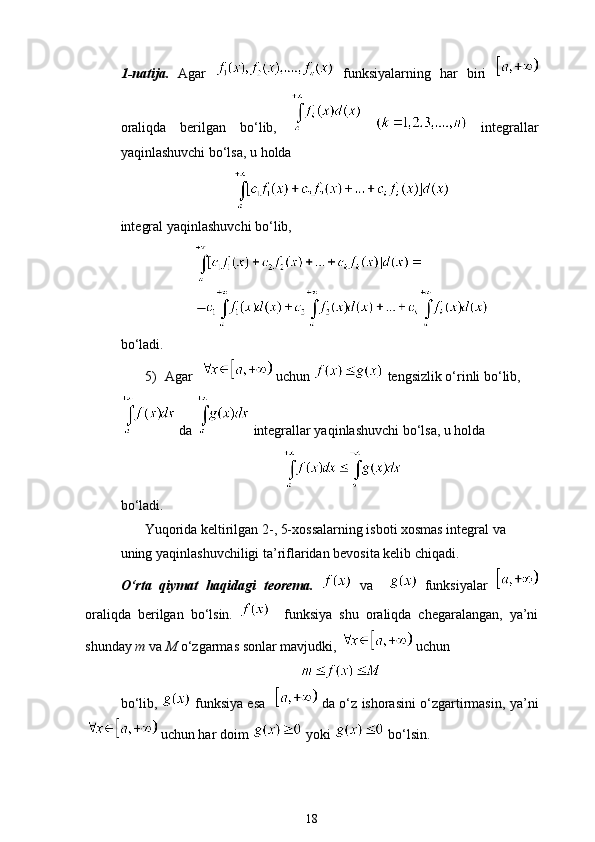 1-natija.   Agar     funksiyalarning   har   biri  
oraliqda   berilgan   bo‘lib,       integrallar
yaqinlashuvchi bo‘lsa, u holda 
integral yaqinlashuvchi bo‘lib,
bo‘ladi.
5) Agar    uchun   tengsizlik o‘rinli bo‘lib, 
 da   integrallar yaqinlashuvchi bo‘lsa, u holda 
bo‘ladi.
Yuqorida keltirilgan 2-, 5-xossalarning isboti xosmas integral va 
uning yaqinlashuvchiligi ta’riflaridan bevosita kelib chiqadi.
O‘rta   qiymat   haqidagi   teorema.     va       funksiyalar  
oraliqda   berilgan   bo‘lsin.       funksiya   shu   oraliqda   chegaralangan,   ya’ni
shunday  m  va  M  o‘zgarmas sonlar mavjudki,    uchun
bo‘lib,     funksiya esa      da o‘z ishorasini o‘zgartirmasin, ya’ni
  uchun har doim   yoki   bo‘lsin.
18