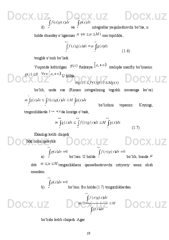 6)  va   integrallar yaqinlashuvchi bo‘lsa, u 
holda shunday o‘zgarmas     son topildiki,
              (1.6)
tenglik o‘rinli bo‘ladi.
Yuqorida keltirilgan      funksiya       oraliqda manfiy bo‘lmasin:
    U holda
bo‘lib,   unda   esa   (Riman   integralining   tegishli   xossasiga   ko‘ra)
    bo‘lishini   topamiz.   Keyingi,
tengsizliklarda  da limitga o‘tsak,
           (1.7)
Ekanligi kelib chiqadi
Ikki holni qaraylik:
a)  bo‘lsin. U holda   bo‘lib, bunda 
deb   tengsizliklarni   qanoatlantiruvchi   ixtiyoriy   sonni   olish
mumkin.
b) bo‘lsin. Bu holda (1.7) tengsizliklardan
bo‘lishi kelib chiqadi. Agar
19 