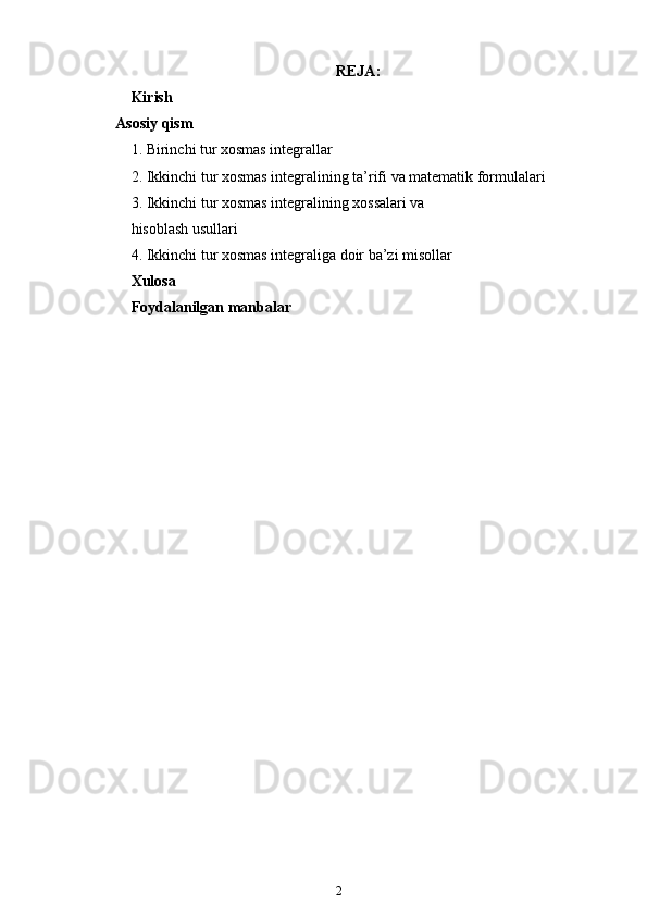 REJA:
Kirish
       Asosiy qism
1. Birinchi tur xosmas integrallar
2. Ikkinchi tur xosmas integralining ta’rifi va matematik formulalari
3. Ikkinchi tur xosmas integralining xossalari va 
hisoblash usullari
4.   Ikkinchi tur xosmas integraliga doir ba’zi misollar
Xulosa
Foydalanilgan manbalar
2 