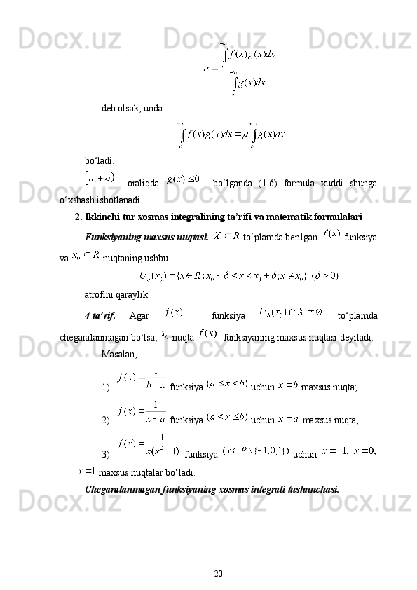 deb olsak, unda 
bo‘ladi.
    oraliqda       bo‘lganda   (1.6)   formula   xuddi   shunga
o‘xshash isbotlanadi.
2. Ikkinchi tur xosmas integralining ta’rifi va matematik formulalari
Funksiyaning maxsus nuqtasi.    to‘plamda berilgan    funksiya
va   nuqtaning ushbu
 
atrofini qaraylik.
4-ta’rif.   Agar       funksiya     to‘plamda
chegaralanmagan bo‘lsa,    nuqta    funksiyaning maxsus nuqtasi deyiladi.
Masalan,
1)  funksiya   uchun   maxsus nuqta;
2)  funksiya   uchun   maxsus nuqta;
3)   funksiya     uchun    
 maxsus nuqtalar bo‘ladi.
Chegaralanmagan funksiyaning xosmas integrali tushunchasi.
20