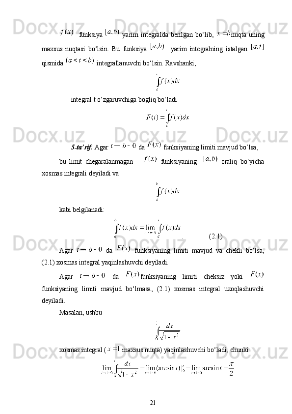    funksiya     yarim integralda berilgan bo‘lib,   nuqta uning
maxsus   nuqtasi   bo‘lsin.   Bu   funksiya       yarim   integralning   istalgan  
qismida   integrallanuvchi bo‘lsin. Ravshanki,
integral t o‘zgaruvchiga bog ‘liq bo‘ladi
5-ta’rif.  Agar   da   funksiyaning limiti mavjud bo‘lsa, 
bu   limit   chegaralanmagan         funksiyaning       oraliq   bo‘yicha
xosmas integrali deyiladi va 
kabi belgilanadi:
.               (2.1)
Agar     da     funksiyaning   limiti   mavjud   va   chekli   bo‘lsa,
(2.1) xosmas integral yaqinlashuvchi deyiladi.
Agar     da   funksiyaning   limiti   cheksiz   yoki  
funksiyaning   limiti   mavjud   bo‘lmasa,   (2.1)   xosmas   integral   uzoqlashuvchi
deyiladi.
Masalan, ushbu
xosmas integral (  maxsus nuqta) yaqinlashuvchi bo‘ladi, chunki 
21 