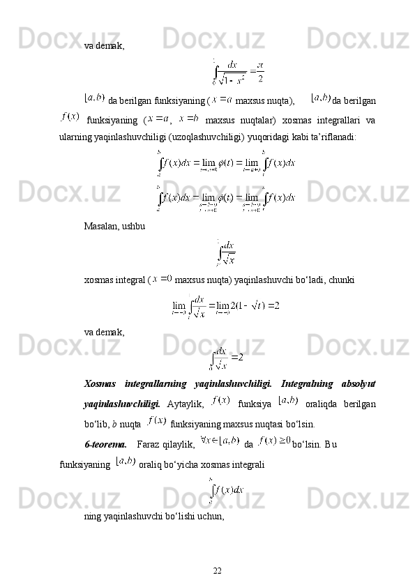 va demak, 
 da berilgan funksiyaning (  maxsus nuqta),  da berilgan
  funksiyaning   ( ,     maxsus   nuqtalar)   xosmas   integrallari   va
ularning yaqinlashuvchiligi (uzoqlashuvchiligi) yuqoridagi kabi ta’riflanadi: 
Masalan, ushbu 
xosmas integral (  maxsus nuqta) yaqinlashuvchi bo‘ladi, chunki
va demak, 
Xosmas   integrallarning   yaqinlashuvchiligi.   Integralning   absolyut
yaqinlashuvchiligi.   Aytaylik,     funksiya     oraliqda   berilgan
bo‘lib,  b  nuqta    funksiyaning maxsus nuqtasi bo‘lsin.
6-teorema.       Faraz  qilaylik,     da   bo‘lsin.   Bu
funksiyaning    oraliq bo‘yicha xosmas integrali 
ning yaqinlashuvchi bo‘lishi uchun,
22 