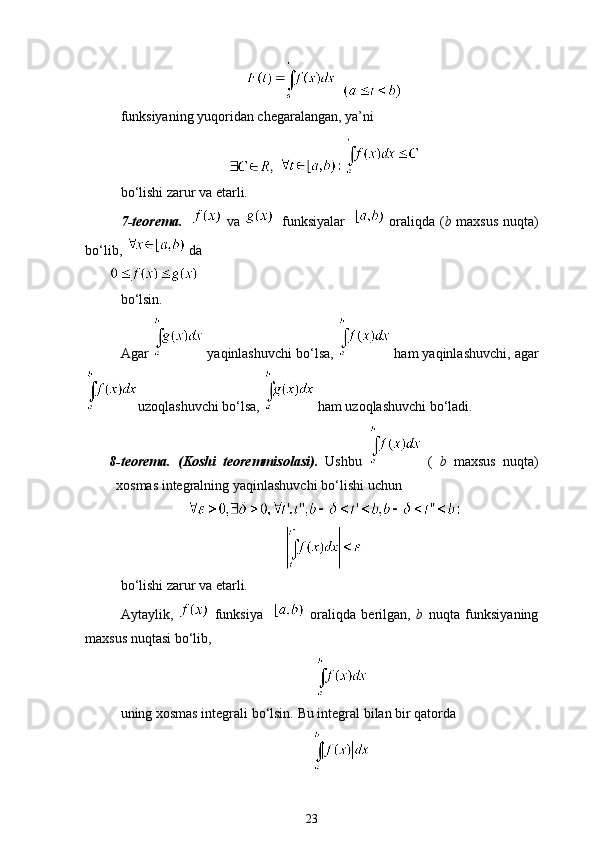 funksiyaning yuqoridan chegaralangan, ya’ni
   
bo‘lishi zarur va etarli.
7-teorema.      va      funksiyalar      oraliqda ( b   maxsus nuqta)
bo‘lib,    da
bo‘lsin.
Agar    yaqinlashuvchi bo‘lsa,    ham yaqinlashuvchi, agar
uzoqlashuvchi bo‘lsa,    ham uzoqlashuvchi bo‘ladi.
8-teorema.   (Koshi   teoremmisolasi).   Ushbu     (   b   maxsus   nuqta )
xosmas   integralning   yaqinlashuvchi   bo ‘ lishi   uchun
bo‘lishi zarur va etarli.
Aytaylik,     funksiya       oraliqda   berilgan,   b   nuqta   funksiyaning
maxsus nuqtasi bo‘lib,
uning xosmas integrali bo‘lsin.  Bu integral bilan bir qatorda
23
