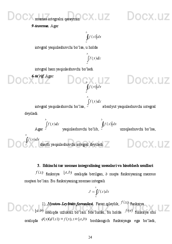 xosmas integralni qaraymiz.
9-teorema.  Agar
integral yaqinlashuvchi bo‘lsa, u holda
integral ham yaqinlashuvchi bo‘ladi.
6-ta’rif.  Agar
integral yaqinlashuvchi bo‘lsa,    absolyut yaqinlashuvchi integral
deyiladi.
Agar       yaqinlashuvchi  bo‘lib,       uzoqlashuvchi  bo‘lsa,
shartli yaqinlashuvchi integral deyiladi.
3. Ikkinchi tur xosmas integralining xossalari va hisoblash usullari
  funksiya       oraliqda   berilgan,   b   nuqta   funksiyaning   maxsus
nuqtasi bo‘lsin. Bu funksiyaning xosmas integrali 
1) Nyuton-Leybnits formulasi.   Faraz qilaylik,   funksiya 
  oraliqda   uzluksiz  bo‘lsin.  Ma’lumki,  bu  holda       funksiya   shu
oraliqda     boshlang ich   funksiyaga   ega   bo‘ladi,
24