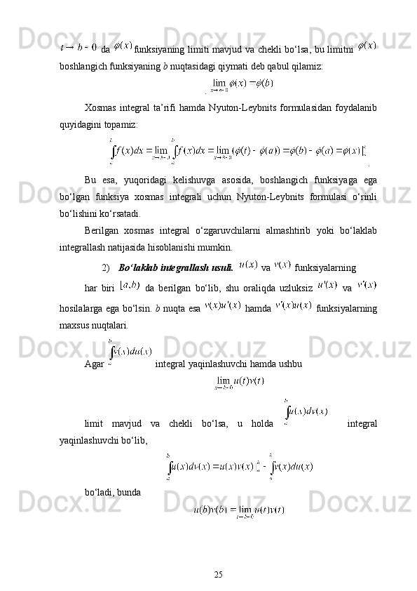 da   funksiyaning limiti mavjud va chekli bo‘lsa, bu limitni  
boshlang ich funksiyaning  b  nuqtasidagi qiymati deb qabul qilamiz:
. 
Xosmas   integral   ta’rifi   hamda   Nyuton-Leybnits   formulasidan   foydalanib
quyidagini topamiz:
.
Bu   esa,   yuqoridagi   kelishuvga   asosida,   boshlang ich   funksiyaga   ega
bo‘lgan   funksiya   xosmas   integrali   uchun   Nyuton-Leybnits   formulasi   o‘rinli
bo‘lishini ko‘rsatadi. 
Berilgan   xosmas   integral   o‘zgaruvchilarni   almashtirib   yoki   bo‘laklab
integrallash natijasida hisoblanishi mumkin.
2)   Bo‘laklab integrallash usuli.     va   funksiyalarning 
har   biri     da   berilgan   bo‘lib,   shu   oraliqda   uzluksiz     va  
hosilalarga ega bo‘lsin.   b   nuqta esa     hamda     funksiyalarning
maxsus nuqtalari.
Agar    integral yaqinlashuvchi hamda ushbu
limit   mavjud   va   chekli   bo‘lsa,   u   holda       integral
yaqinlashuvchi bo‘lib,
bo‘ladi, bunda 
25