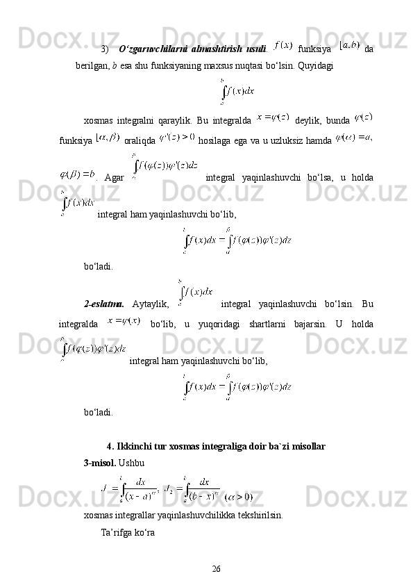 3)   O ‘ zgaruvchilarni   almashtirish   usuli .     funksiya       da
berilgan ,  b   esa   shu   funksiyaning   maxsus   nuqtasi   bo ‘ lsin .  Quyidagi
xosmas   integralni   qaraylik.   Bu   integralda     deylik ,   bunda  
funksiya     oraliqda     hosilaga   ega   va   u   uzluksiz   hamda  
.   Agar     integral   yaqinlashuvchi   bo‘lsa,   u   holda
 integral ham yaqinlashuvchi bo‘lib,   
bo‘ladi.
2-eslatma.   Aytaylik,     integral   yaqinlashuvchi   bo‘lsin.   Bu
integralda     bo‘lib,   u   yuqoridagi   shartlarni   bajarsin.   U   holda
  integral ham yaqinlashuvchi bo‘lib,
bo‘ladi.
4.   Ikkinchi tur xosmas integraliga doir ba`zi misollar
3-misol.  Ushbu 
   
xosmas integrallar yaqinlashuvchilikka tekshirilsin.
Ta’rifga ko‘ra
26