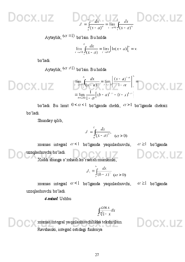 Aytaylik,   bo‘lsin. Bu holda 
bo‘ladi. 
Aytaylik,   bo‘lsin. Bu holda
bo‘ladi.   Bu   limit     bo‘lganda   chekli,     bo‘lganda   cheksiz
bo‘ladi.
Shunday qilib,
  
xosmas   integral     bo‘lganda   yaqinlashuvchi,       bo‘lganda
uzoqlashuvchi bo‘ladi.  
Xuddi shunga o‘xshash ko‘rsatish mumkinki,
 
xosmas   integral     bo‘lganda   yaqinlashuvchi,       bo‘lganda
uzoqlashuvchi bo‘ladi.  
4-misol . Ushbu 
xosmas integral yaqinlashuvchilikka tekshirilsin. 
Ravshanki, integral ostidagi funksiya
27