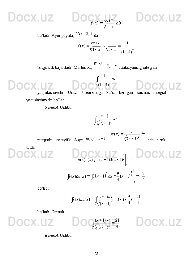 bo‘ladi. Ayni paytda,   da 
tengsizlik bajariladi. Ma’lumki,   funksiyaning integrali 
yaqinlashuvchi.   Unda   7-teoremaga   ko‘ra   berilgan   xosmas   integral
yaqinlashuvchi bo‘ladi.
5-misol . Ushbu 
integralni   qaraylik.   Agar       deb   olsak,
unda 
bo‘lib, 
bo‘ladi. Demak,
6-misol.  Ushbu 
28