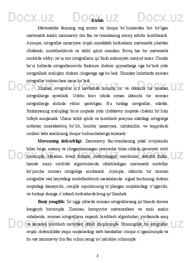 Kirish
Matematika   fanining   eng   asosiy   va   chuqur   bo‘limlaridan   biri   bo‘lgan
matematik analiz zamonaviy  ilm-fan va texnikaning asosiy  asbobi  hisoblanadi.
Ayniqsa, integrallar  nazariyasi  orqali  murakkab hodisalarni  matematik jihatdan
ifodalash,   modellashtirish   va   tahlil   qilish   mumkin.   Biroq   har   bir   matematik
modelda oddiy, ya’ni xos integrallarni qo‘llash imkoniyati mavjud emas. Chunki
ba’zi   hollarda   integrallanuvchi   funksiya   cheksiz   qiymatlarga   ega   bo‘ladi   yoki
integrallash oraliqlari cheksiz chegaraga ega bo‘ladi. Shunday holatlarda xosmas
integrallar tushunchasi zarur bo‘ladi.
Xosmas   integrallar   o‘z   navbatida   birinchi   tur   va   ikkinchi   tur   xosmas
integrallarga   ajratiladi.   Ushbu   kurs   ishida   aynan   ikkinchi   tur   xosmas
integrallarga   alohida   e tibor   qaratilgan.   Bu   turdagi   integrallar,   odatda,
funksiyaning   oraliqdagi   biror   nuqtada   yoki   chekkaviy   nuqtada   cheksiz   bo‘lishi
tufayli  aniqlanadi. Ularni  tahlil  qilish va hisoblash  jarayoni  odatdagi  integralga
nisbatan   murakkabroq   bo‘lib,   limitlar   nazariyasi,   uzluksizlik,   va   taqqoslash
usullari kabi analizning chuqur tushunchalariga tayanadi.
Mavzuning   dolzarbligi:   Zamonaviy   fan-texnikaning   jadal   rivojlanishi
bilan birga, noaniq va chegaralanmagan jarayonlar bilan ishlash zaruriyati ortib
bormoqda.   Masalan,   kvant   fizikasi,   elektromagnit   maydonlar,   statistik   fizika,
hamda   sun iy   intellekt   algoritmlarida   ishlatiladigan   matematik   modellar
ko‘pincha   xosmas   integralga   asoslanadi.   Ayniqsa,   ikkinchi   tur   xosmas
integrallar real hayotdagi modellashtirish masalalarida   signal kuchining cheksiz
nuqtadagi   kamayishi,   issiqlik   oqimlarining   to‘plangan   nuqtalardagi   o‘zgarishi,
va boshqa shunga o‘xshash hodisalarda keng qo‘llaniladi.
Ilmiy yangilik:  So‘nggi yillarda xosmas integrallarning qo‘llanish doirasi
kengayib   bormoqda.   Xususan,   kompyuter   matematikasi   va   sonli   analiz
sohalarida,   xosmas   integrallarni   raqamli   hisoblash   algoritmlari   yordamida   aniq
va samarali hisoblash metodlari ishlab chiqilmoqda. Shuningdek, bu integrallar
orqali cheksizlikka yaqin nuqtalardagi xatti-harakatlar chuqur o‘rganilmoqda va
bu esa zamonaviy ilm-fan uchun yangi yo‘nalishlar ochmoqda.
3