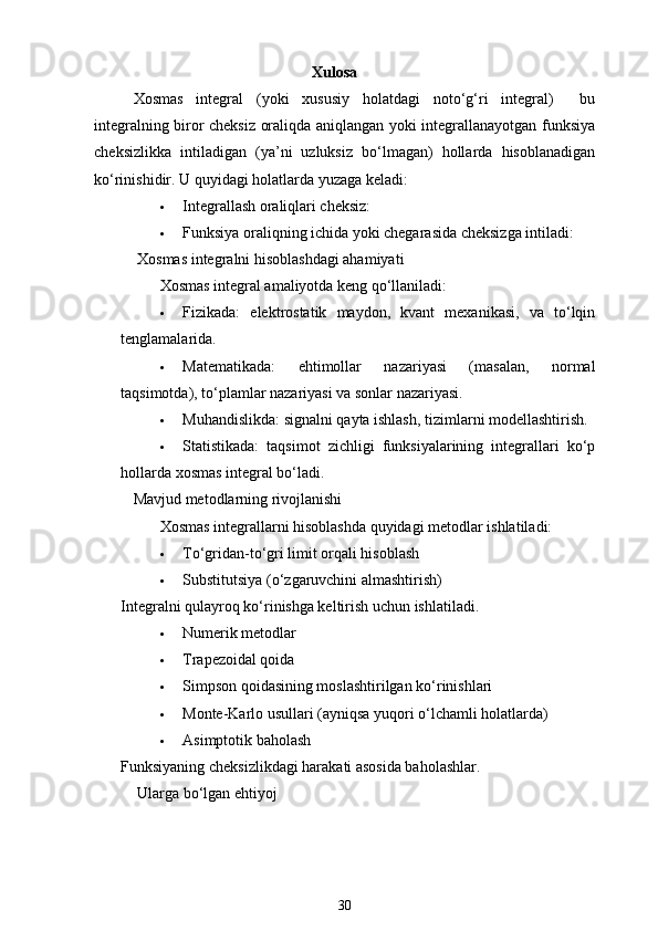 Xulosa 
Xosmas   integral   (yoki   xususiy   holatdagi   noto‘g‘ri   integral)     bu
integralning biror cheksiz oraliqda aniqlangan yoki integrallanayotgan funksiya
cheksizlikka   intiladigan   (ya’ni   uzluksiz   bo‘lmagan)   hollarda   hisoblanadigan
ko‘rinishidir. U quyidagi holatlarda yuzaga keladi:
 Integrallash oraliqlari cheksiz:
 Funksiya oraliqning ichida yoki chegarasida cheksizga intiladi:
 Xosmas integralni hisoblashdagi ahamiyati
Xosmas integral amaliyotda keng qo‘llaniladi:
 Fizikada:   elektrostatik   maydon,   kvant   mexanikasi,   va   to‘lqin
tenglamalarida.
 Matematikada:   ehtimollar   nazariyasi   (masalan,   normal
taqsimotda), to‘plamlar nazariyasi va sonlar nazariyasi.
 Muhandislikda: signalni qayta ishlash, tizimlarni modellashtirish.
 Statistikada:   taqsimot   zichligi   funksiyalarining   integrallari   ko‘p
hollarda xosmas integral bo‘ladi.
Mavjud metodlarning rivojlanishi
Xosmas integrallarni hisoblashda quyidagi metodlar ishlatiladi:
 To‘g ridan-to‘g ri limit orqali hisoblash
 Substitutsiya (o‘zgaruvchini almashtirish)
Integralni qulayroq ko‘rinishga keltirish uchun ishlatiladi.
 Numerik metodlar
 Trapezoidal qoida
 Simpson qoidasining moslashtirilgan ko‘rinishlari
 Monte-Karlo usullari (ayniqsa yuqori o‘lchamli holatlarda)
 Asimptotik baholash
Funksiyaning cheksizlikdagi harakati asosida baholashlar.
  Ularga bo‘lgan ehtiyoj
30