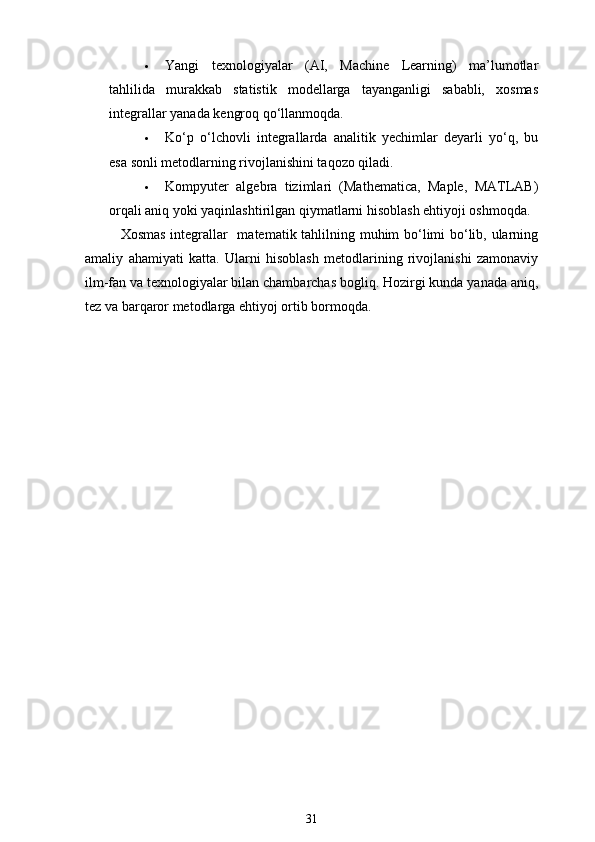  Yangi   texnologiyalar   (AI,   Machine   Learning)   ma’lumotlar
tahlilida   murakkab   statistik   modellarga   tayanganligi   sababli,   xosmas
integrallar yanada kengroq qo‘llanmoqda.
 Ko‘p   o‘lchovli   integrallarda   analitik   yechimlar   deyarli   yo‘q,   bu
esa sonli metodlarning rivojlanishini taqozo qiladi.
 Kompyuter   algebra   tizimlari   (Mathematica,   Maple,   MATLAB)
orqali aniq yoki yaqinlashtirilgan qiymatlarni hisoblash ehtiyoji oshmoqda.
Xosmas integrallar   –  matematik tahlilning muhim bo‘limi bo‘lib, ularning
amaliy   ahamiyati   katta.   Ularni   hisoblash   metodlarining   rivojlanishi   zamonaviy
ilm-fan va texnologiyalar bilan chambarchas bog ‘liq. Hozirgi kunda yanada aniq,
tez va barqaror metodlarga ehtiyoj ortib bormoqda.
31 