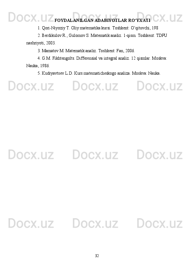 FOYDALANILGAN ADABIYOTLAR RO‘YXATI
1. Qori-Niyoziy T.  “Oliy matematika kursi ”. Toshkent: O‘qituvchi, 198
2. Berdikulov R., G ‘ulomov S.  “Matematik analiz ”. 1-qism. Toshkent: TDPU
nashriyoti, 2003.
3. Mamatov M.  “Matematik analiz ”. Toshkent: Fan, 2006.
4. G.M. Fikhtengolts.  “Differensial va integral analiz ”. 1 –2 qismlar. Moskva:
Nauka, 1986.
5. Kudryavtsev L.D.  “Kurs matematicheskogo analiza ”. Moskva: Nauka.
32 
