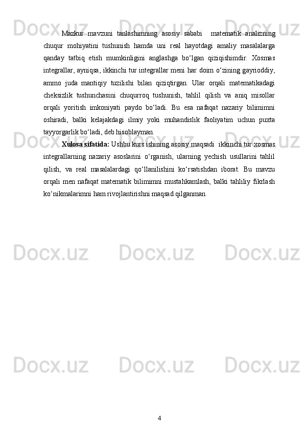 Mazkur   mavzuni   tanlashimning   asosiy   sababi     matematik   analizning
chuqur   mohiyatini   tushunish   hamda   uni   real   hayotdagi   amaliy   masalalarga
qanday   tatbiq   etish   mumkinligini   anglashga   bo‘lgan   qiziqishimdir.   Xosmas
integrallar, ayniqsa, ikkinchi tur integrallar meni har doim o‘zining g ayrioddiy,
ammo   juda   mantiqiy   tuzilishi   bilan   qiziqtirgan.   Ular   orqali   matematikadagi
cheksizlik   tushunchasini   chuqurroq   tushunish,   tahlil   qilish   va   aniq   misollar
orqali   yoritish   imkoniyati   paydo   bo‘ladi.   Bu   esa   nafaqat   nazariy   bilimimni
oshiradi,   balki   kelajakdagi   ilmiy   yoki   muhandislik   faoliyatim   uchun   puxta
tayyorgarlik bo‘ladi, deb hisoblayman.
Xulosa sifatida:  Ushbu kurs ishining asosiy maqsadi   ikkinchi tur xosmas
integrallarning   nazariy   asoslarini   o‘rganish,   ularning   yechish   usullarini   tahlil
qilish,   va   real   masalalardagi   qo‘llanilishini   ko‘rsatishdan   iborat.   Bu   mavzu
orqali  men  nafaqat  matematik   bilimimni   mustahkamlash,  balki  tahliliy  fikrlash
ko‘nikmalarimni ham rivojlantirishni maqsad qilganman.
4