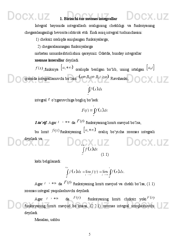 1. Birinchi tur xosmas integrallar
Integral   bayonida   integrallash   oralig ‘ining   chekliligi   va   funksiyaning
chegaralanganligi bevosita ishtirok etdi. Endi aniq integral tushunchasini:
 1) cheksiz oraliqda aniqlangan funksiyalarga; 
2) chegaralanmagan funksiyalarga 
nisbatan umumlashtirilishini qaraymiz. Odatda, bunday integrallar 
xosmas interallar  deyiladi.
,funksiya     oraliqda   berilgan   bo‘lib,   uning   istalgan  
qismida integrallanuvchi bo‘lsin   . Ravshanki, 
integral   o‘zgaruvchiga bog ‘liq bo‘ladi:
1-ta’rif.  Agar   da   funksiyaning limiti mavjud bo‘lsa, 
bu   limit   funksiyaning     oraliq   bo‘yicha   xosmas   integrali
deyiladi va 
   (1.1)
kabi belgilanadi:
Agar     da     funksiyaning limiti mavjud va chekli bo‘lsa, (1.1)
xosmas integral yaqinlashuvchi deyiladi.
Agar       da       funksiyaning   limiti   cheksiz   yoki
funksiyaning   limiti   mavjud   bo‘lmasa,   (2.2.1)   xosmas   integral   uzoqlashuvchi
deyiladi.
Masalan, ushbu
5 