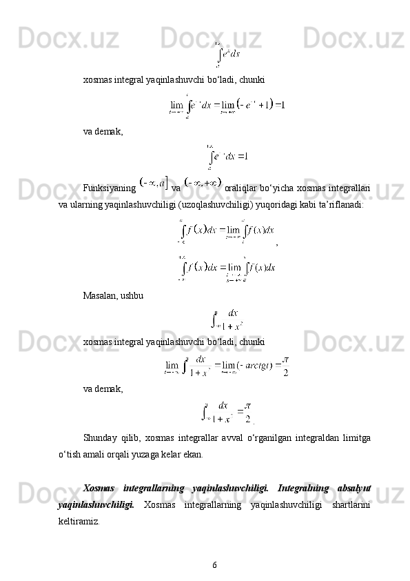 xosmas integral yaqinlashuvchi bo‘ladi, chunki
va demak,
Funksiyaning     va     oraliqlar bo‘yicha xosmas integrallari
va ularning yaqinlashuvchiligi (uzoqlashuvchiligi) yuqoridagi kabi ta’riflanadi: 
,
Masalan, ushbu
xosmas integral yaqinlashuvchi bo‘ladi, chunki
va demak,
.
Shunday   qilib,   xosmas   integrallar   avval   o‘rganilgan   integraldan   limitga
o‘tish amali orqali yuzaga kelar ekan.
Xosmas   integrallarning   yaqinlashuvchiligi.   Integralning   absalyut
yaqinlashuvchiligi.   Xosmas   integrallarning   yaqinlashuvchiligi   shartlarini
keltiramiz.
6