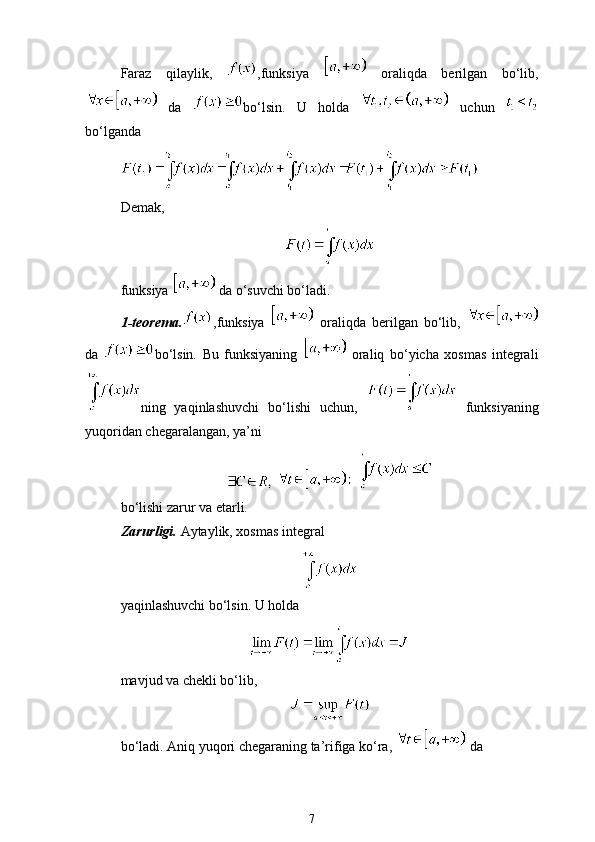 Faraz   qilaylik,   ,funksiya     oraliqda   berilgan   bo‘lib,
  da   bo‘lsin.   U   holda     uchun  
bo‘lganda
Demak, 
funksiya   da o‘suvchi bo‘ladi.
1-teorema. ,funksiya     oraliqda   berilgan   bo‘lib,  
da   bo‘lsin.   Bu   funksiyaning     oraliq   bo‘yicha   xosmas   integrali
ning   yaqinlashuvchi   bo‘lishi   uchun,     funksiyaning
yuqoridan chegaralangan, ya’ni
    
bo‘lishi zarur va etarli. 
Zarurligi.  Aytaylik, xosmas integral
yaqinlashuvchi bo‘lsin. U holda
mavjud va chekli bo‘lib,
bo‘ladi. Aniq yuqori chegaraning ta’rifiga ko‘ra,   da 
7