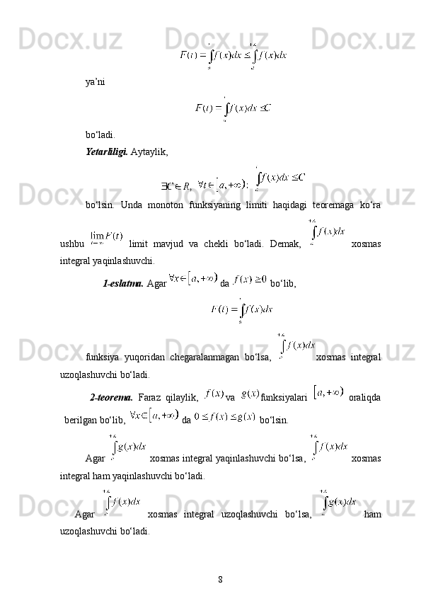 ya’ni
bo‘ladi. 
Yetarliligi.  Aytaylik,
    
bo‘lsin.   Unda   monoton   funksiyaning   limiti   haqidagi   teoremaga   ko‘ra
ushbu     limit   mavjud   va   chekli   bo‘ladi.   Demak,     xosmas
integral yaqinlashuvchi.
1-eslatma.  Agar  da   bo‘lib,
funksiya   yuqoridan   chegaralanmagan   bo‘lsa,   xosmas   integral
uzoqlashuvchi bo‘ladi. 
2-teorema.   Faraz   qilaylik,   va   funksiyalari     oraliqda
berilgan bo‘lib,   da   bo‘lsin. 
Agar     xosmas integral yaqinlashuvchi bo‘lsa,     xosmas
integral ham yaqinlashuvchi bo‘ladi. 
Agar     xosmas   integral   uzoqlashuvchi   bo‘lsa,     ham
uzoqlashuvchi bo‘ladi. 
8