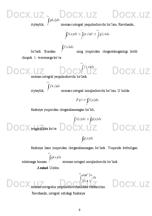 Aytaylik,    xosmas integral yaqinlashuvchi bo‘lsin. Ravshanki,
bo‘ladi.   Bundan       ning   yuqoridan   chegaralanganligi   kelib
chiqadi. 1- teoremaga ko‘ra 
xosmas integral yaqinlashuvchi bo‘ladi. 
Aytaylik,    xosmas integral uzoqlashuvchi bo‘lsin. U holda
funksiya yuqoridan chegaralanmagan bo‘lib, 
tengsizlikka ko‘ra
funksiya   ham   yuqoridan   chegaralanmagan   bo‘ladi.   Yuqorida   keltirilgan
eslatmaga binoan   xosmas integral uzoqlashuvchi bo‘ladi.
1-misol.  Ushbu
xosmas integralni yaqinlashuvchanlikka tekshirilsin.
Ravshanki, integral ostidagi funksiya 
9 