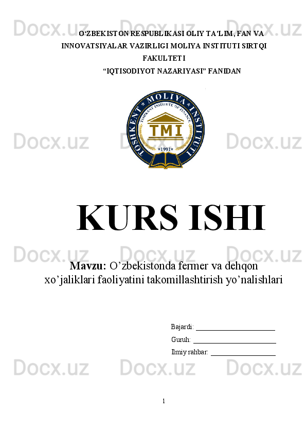 O ZBEKISTON RESPUBLIKASI OLIY TA’LIMʻ , FAN VA
INNOVATSIYALAR VAZIRLIGI  MOLIYA INSTITUTI  SIRTQI
FAKULTETI
 “IQTISODIYOT NAZARIYASI” FANIDAN
KURS ISHI
Mavzu:  O’zbekistonda fermer va dehqon
xo’jaliklari faoliyatini takomillashtirish yo’nalishlari  
Bajardi:  ______________________
Guruh: _______________________
Ilmiy rahbar:  __________________
1  
  