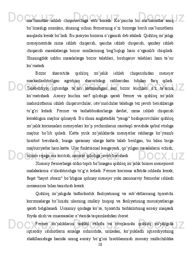 ma’lumotlar   ishlab   chiqaruvchiga   etib   boradi.   Ko’pincha   bu   ma’lumotlar   aniq
bo’lmasligi mumkin, shuning uchun fermerning o’zi bozorga borib ma’lumotlarni
aniqlashi kerak bo’ladi. Bu jarayon bozorni o’rganish deb ataladi. Qishloq xo’jaligi
menejmentida   nima   ishlab   chiqarish,   qancha   ishlab   chiqarish,   qanday   ishlab
chiqarish   masalalariga   bozor   omillarining   bog’liqligi   ham   o’rganilib   chiqiladi.
Shuningdek   ushbu   masalalarga   bozor   talablari,   boshqaruv   talablari   ham   ta’sir
ko’rsatadi. 
Bozor   sharoitida   qishloq   xo’jalik   ishlab   chiqarishidan   menejer
markazlashtirilgan   agrotizm   sharoitidagi   rahbaridan   tubdan   farq   qiladi.
Talabehtiyoj   iqtisodga   ta’siri   kattalashgan   sari   bozor   kuchlari   o’z   ta’sirini
ko’rsatishadi.   Asosiy   kuchni   sarf   qilishiga   qarab   fermer   va   qishloq   xo’jalik
mahsulotlarini ishlab chiqaruvchilar, iste’molchilar talabiga tez javob berishlariga
to’g’ri   keladi.   Fermer   va   tashabbuskorlarga   davlat,   nima   ishlab   chiqarish
kerakligini majbur qilmaydi. Bu shuni anglatadiki "yangi" boshqaruvchilar qishloq
xo’jalik korxonalari menejerlari ko’p yechimlarini mustaqil ravishda qabul etishga
majbur   bo’lib   qoladi.   Katta   yirik   xo’jaliklarda   menejerlar   rahbarga   bo’ysunib
hisobot   berishadi,   bunga   qaramay   ularga   katta   talab   berilgan,   bu   bilan   birga
majburiyatlar ham katta. Ular funktsional kengayadi, qo’yilgan masalalarni echish,
biznes rejaga uni kiritish, nazorat qilishga javob berishadi. 
Xususiy fermerlarga oldin topib bo’lmagan qishloq xo’jalik biznes menejment
malakalarini o’zlashtirishga to’g’ri keladi. Fermer korxona sifatida ishlashi kerak,
faqat "hayot obrazi" bo’libgina qolmay menejer yoki zamonaviy fermerlar ishlash
mexanizmi bilan tanishish kerak. 
Qishloq   xo’jaligida   tadbirkorlik   faoliyatining   va   sub’ektlarining   tijoratchi
korxonalarga   bo’linishi   ularning   mulkiy   huquqi   va   faoliyatining   xususiyatlariga
qarab belgilanadi. Umumiy qoidaga ko’ra, tijoratchi tashkilotning asosiy  maqsadi
foyda olish va muassasalar o’rtasida taqsimlashdan iborat. 
Fermer   xo’jaliklarini   tashkil   etilishi   va   rivojlanishi   qishloq   xo’jaligida
iqtisodiy   islohotlarni   amalga   oshirishda,   umladan,   ko’pukladli   iqtisodiyotning
shakllanishiga   hamda   uning   asosiy   bo’g’ini   hisoblanmish   xususiy   mulkchilikka
10  
  