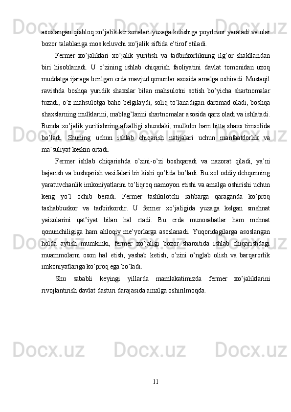 asoslangan qishloq xo’jalik korxonalari yuzaga kelishiga poydevor yaratadi va ular
bozor talablariga mos keluvchi xo’jalik siftida e’tirof etiladi. 
Fermer   xo’jaliklari   xo’jalik   yuritish   va   tadbirkorlikning   ilg’or   shakllaridan
biri   hisoblanadi.   U   o’zining   ishlab   chiqarish   faoliyatini   davlat   tomonidan   uzoq
muddatga ijaraga berilgan erda mavjud qonunlar asosida amalga oshiradi. Mustaqil
ravishda   boshqa   yuridik   shaxslar   bilan   mahsulotni   sotish   bo’yicha   shartnomalar
tuzadi, o’z mahsulotga baho belgilaydi, soliq to’lanadigan daromad oladi, boshqa
shaxslarning mulklarini, mablag’larini shartnomalar asosida qarz oladi va ishlatadi.
Bunda xo’jalik yuritishning afzalligi shundaki, mulkdor ham bitta shaxs timsolida
bo’ladi.   Shuning   uchun   ishlab   chiqarish   natijalari   uchun   manfaatdorlik   va
ma’suliyat keskin ortadi. 
Fermer   ishlab   chiqarishda   o’zini-o’zi   boshqaradi   va   nazorat   qiladi,   ya’ni
bajarish va boshqarish vazifalari bir kishi qo’lida bo’ladi. Bu xol oddiy dehqonning
yaratuvchanlik imkoniyatlarini to’liqroq namoyon etishi va amalga oshirishi uchun
keng   yo’l   ochib   beradi.   Fermer   tashkilotchi   rahbarga   qaraganda   ko’proq
tashabbuskor   va   tadbirkordir.   U   fermer   xo’jaligida   yuzaga   kelgan   smehnat
yaizolarini   qat’iyat   bilan   hal   etadi.   Bu   erda   munosabatlar   ham   mehnat
qonunchiligiga   ham   ahloqiy   me’yorlarga   asoslanadi.   Yuqoridagilarga   asoslangan
holda   aytish   mumkinki,   fermer   xo’jaligi   bozor   sharoitida   ishlab   chiqarishdagi
muammolarni   oson   hal   etish,   yashab   ketish,   o’zini   o’nglab   olish   va   barqarorlik
imkoniyatlariga ko’proq ega bo’ladi. 
Shu   sababli   keyingi   yillarda   mamlakatimizda   fermer   xo’jaliklarini
rivojlantirish davlat dasturi darajasida amalga oshirilmoqda. 
11  
  