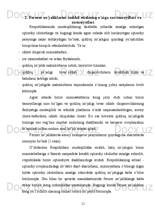 2. Fermer xo’jaliklarini tashkil etishning o’ziga xos tamoyillari va
xususiyatlari
Respublikamizda   mustaqillikning   dastlabki   yillarida   amalga   oshirilgan
iqtisodiy   islohotlarga   va   bugungi   kunda   agrar   sohada   olib   borilayotgan   iqtisodiy
jarayonga   nazar   tashlaydigan   bo’lsak,   qishloq   xo’jaligini   quyidagi   yo’nalishlari
bosqichma-bosqich erkinlashtirilishi.  Ya’ni: 
- ishlab chiqarish munosabatlari;   
- yer munosabatlari va erdan foydalanish;   
- qishloq xo’jalik mahsulotlarini sotish, tayyorlov tizimlari; 
- qishloq  xo’jaligi  tovar  ishlab  chiqaruvchilarni  kreditlash   tizimi   va
baholarni tartibga solish; 
- qishloq   xo’jaligida   mahsulotlarni   taqsimlanishi   o’zining   ijobiy   natijalarini   berib
kelmoqda. 
Agrar   sohada   bozor   munosabatlarini   keng   joriy   etish   uchun   bozor
tamoyillariga   mos   bo’lgan   va   qishloq   xo’jaligi   tovar   ishlab   chiqaruvchilarning
faoliyatiga   mustaqillik   va   erkinlik   jihatlarini   o’zida   mujassamlashtirgan,   asosiy
chora-tadbirlarni   ishlab   chiqishdan   iborat.   Bu   esa   bevosita   qishloq   xo’jaligida
bozorga   xos   sog’lom   raqobat   muhitning   shakllanishi   va   barqaror   rivojlanishini
ta’minlash uchun muhim omil bo’lib xizmat qiladi. 
Fermer xo’jaliklarida asosiy boshqaruv jarayonlarini quyidagicha sharoitlarda
nomoyon bo’ladi (2-rasm). 
O’zbekiston   Respublikasi   mustaqillikka   erishib,   halq   xo’jaligini   bozor
munosabatlariga o’tkazish maqsadida kerakli iqtisodiy islohotlar amalga oshirilib,
respublikada   bozor   iqtisodiyoti   shakllanishiga   erishdi.   Respublikaning   sotsial   -
iqtisodiy rivojlanishidagi ob’ektiv shart-sharoitlarni, xususiyatlarni e’tiborga olgan
holda   iqtisodiy   islohotlarni   amalga   oshirishda   qishloq   xo’jaligiga   katta   e’tibor
berilmoqda.   Shu   bilan   bir   qatorda   mamlakatimizda   fermer   xo’jaliklariga   katta
etibor berilib, keng imkoniyatlar yaratilmoqda. Bugungi kunda fermer xo’jaliklari
keng yo’l ochilib ularning sonlari toboro ko’payib bormoqda. 
 
12  
  