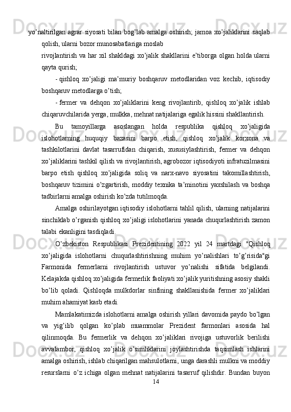 yo’naltirilgan agrar  siyosati  bilan bog’lab amalga oshirish;  jamoa xo’jaliklarini  saqlab
qolish, ularni bozor munosabatlariga moslab
rivojlantirish va har xil shakldagi  xo’jalik shakllarini e’tiborga olgan holda ularni
qayta qurish; 
- qishloq   xo’jaligi   ma’muriy   boshqaruv   metodlaridan   voz   kechib,   iqtisodiy
boshqaruv metodlarga o’tish; 
- fermer   va   dehqon   xo’jaliklarini   keng   rivojlantirib,   qishloq   xo’jalik   ishlab
chiqaruvchilarida yerga, mulkka, mehnat natijalariga egalik hissini shakllantirish. 
Bu   tamoyillarga   asoslangan   holda   respublika   qishloq   xo’jaligida
islohotlarning   huquqiy   bazasini   barpo   etish,   qishloq   xo’jalik   korxona   va
tashkilotlarini   davlat   tasarrufidan   chiqarish,   xususiylashtirish,   fermer   va   dehqon
xo’jaliklarini tashkil qilish va rivojlantirish, agrobozor iqtisodiyoti infratuzilmasini
barpo   etish   qishloq   xo’jaligida   soliq   va   narx-navo   siyosatini   takomillashtirish,
boshqaruv  tizimini   o’zgartirish,  moddiy  texnika  ta’minotini  yaxshilash   va  boshqa
tadbirlarni amalga oshirish ko’zda tutilmoqda. 
Amalga oshirilayotgan iqtisodiy islohotlarni tahlil qilish, ularning natijalarini
sinchiklab o’rganish qishloq xo’jaligi islohotlarini yanada chuqurlashtirish zamon
talabi ekanligini tasdiqladi. 
O’zbekiston   Respublikasi   Prezidentining   2022   yil   24   martdagi   "Qishloq
xo’jaligida   islohotlarni   chuqurlashtirishning   muhim   yo’nalishlari   to’g’risida"gi
Farmonida   fermerlarni   rivojlantirish   ustuvor   yo’nalishi   sifatida   belgilandi.
Kelajakda qishloq xo’jaligida fermerlik faoliyati xo’jalik yuritishning asosiy shakli
bo’lib   qoladi.   Qishloqda   mulkdorlar   sinfining   shakllanishida   fermer   xo’jaliklari
muhim ahamiyat kasb etadi. 
Mamlakatimizda islohotlarni amalga oshirish yillari davomida paydo bo’lgan
va   yig’ilib   qolgan   ko’plab   muammolar   Prezident   farmonlari   asosida   hal
qilinmoqda.   Bu   fermerlik   va   dehqon   xo’jaliklari   rivojiga   ustuvorlik   berilishi
avvalambor,   qishloq   xo’jalik   o’simliklarini   joylashtirishda   taqsimlash   ishlarini
amalga oshirish, ishlab chiqarilgan mahsulotlarni, unga darashli mulkni va moddiy
resurslarni   o’z   ichiga   olgan   mehnat   natijalarini   tasarruf   qilishdir.   Bundan   buyon
14  
  