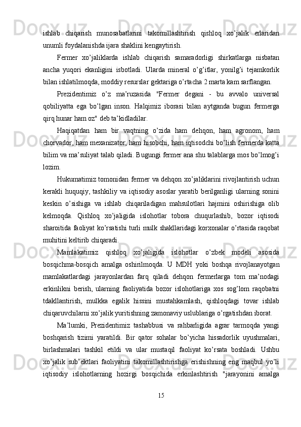 ishlab   chiqarish   munosabatlarini   takomillashtirish   qishloq   xo’jalik   erlaridan
unumli foydalanishda ijara shaklini kengaytirish. 
Fermer   xo’jaliklarda   ishlab   chiqarish   samaradorligi   shirkatlarga   nisbatan
ancha   yuqori   ekanligini   isbotladi.   Ularda   mineral   o’g’itlar,   yonilg’i   tejamkorlik
bilan ishlatilmoqda, moddiy resurslar gektariga o’rtacha 2 marta kam sarflangan. 
Prezidentimiz   o’z   ma’ruzasida   "Fermer   degani   -   bu   avvalo   universal
qobiliyatta   ega   bo’lgan   inson.   Halqimiz   iborasi   bilan   aytganda   bugun   fermerga
qirq hunar ham oz" deb ta’kidladilar. 
Haqiqatdan   ham   bir   vaqtning   o’zida   ham   dehqon,   ham   agronom,   ham
chorvador, ham mexanizator, ham hisobchi, ham iqtisodchi bo’lish fermerda katta
bilim va ma’suliyat talab qiladi. Bugungi fermer ana shu talablarga mos bo’lmog’i
lozim. 
Hukumatimiz tomonidan fermer va dehqon xo’jaliklarini rivojlantirish uchun
kerakli   huquqiy,  tashkiliy   va   iqtisodiy   asoslar   yaratib  berilganligi   ularning  sonini
keskin   o’sishiga   va   ishlab   chiqariladigan   mahsulotlari   hajmini   oshirishiga   olib
kelmoqda.   Qishloq   xo’jaligida   islohotlar   tobora   chuqurlashib,   bozor   iqtisodi
sharoitida faoliyat ko’rsatishi turli mulk shakllaridagi korxonalar o’rtasida raqobat
muhitini keltirib chiqaradi. 
Mamlakatimiz   qishloq   xo’jaligida   islohotlar   o’zbek   modeli   asosida
bosqichma-bosqich   amalga   oshirilmoqda.   U   MDH   yoki   boshqa   rivojlanayotgan
mamlakatlardagi   jarayonlardan   farq   qiladi   dehqon   fermerlarga   tom   ma’nodagi
erkinlikni   berish,   ularning   faoliyatida   bozor   islohotlariga   xos   sog’lom   raqobatni
tdakllantirish,   mulkka   egalik   hissini   mustahkamlash,   qishloqdagi   tovar   ishlab
chiqaruvchilarni xo’jalik yuritishning zamonaviy uslublariga o’rgatishdan iborat. 
Ma’lumki,   Prezidentimiz   tashabbusi   va   rahbarligida   agrar   tarmoqda   yangi
boshqarish   tizimi   yaratildi.   Bir   qator   sohalar   bo’yicha   hissadorlik   uyushmalari,
birlashmalari   tashkil   etildi   va   ular   mustaqil   faoliyat   ko’rsata   boshladi.   Ushbu
xo’jalik   sub’ektlari   faoliyatini   takomillashtirishga   erishishning   eng   maqbul   yo’li
iqtisodiy   islohotlarning   hozirgi   bosqichida   erkinlashtirish   "jarayonini   amalga
15  
  