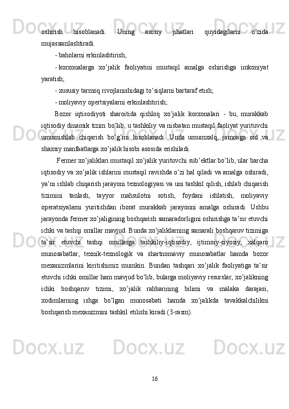 oshirish   hisoblanadi.   Uning   asosiy   jihatlari   quyidagilarni   o’zida
mujassamlashtiradi. 
- baholarni erkinlashtirish; 
- korxonalarga   xo’jalik   faoliyatini   mustaqil   amalga   oshirishga   imkoniyat
yaratish; 
- xususiy tarmoq rivojlanishidagi to’siqlarni bartaraf etish; 
- moliyaviy opertsiyalarni erkinlashtirish; 
Bozor   iqtisodiyoti   sharoitida   qishloq   xo’jalik   korxonalari   -   bu,   murakkab
iqtisodiy dinamik tizim bo’lib, u tashkiliy va nisbatan mustaqil faoliyat yurituvchi
umumishlab   chiqarish   bo’g’ini   hisoblanadi.   Unda   umumxalq,   jamoaga   oid   va
shaxsiy manfaatlarga xo’jalik hisobi asosida erishiladi. 
 Fermer xo’jaliklari mustaqil xo’jalik yurituvchi sub’ektlar bo’lib, ular barcha
iqtisodiy va xo’jalik ishlarini mustaqil ravishda o’zi hal qiladi va amalga oshiradi,
ya’ni ishlab chiqarish jarayoni texnologiyasi va uni tashkil qilish, ishlab chiqarish
tizimini   tanlash,   tayyor   mahsulotni   sotish,   foydani   ishlatish,   moliyaviy
operatsiyalarni   yuritishdan   iborat   murakkab   jarayonni   amalga   oshiradi.   Ushbu
jarayonda fermer xo’jaligining boshqarish samaradorligini oshirishga ta’sir etuvchi
ichki va tashqi omillar mavjud. Bunda xo’jaliklarning samarali boshqaruv tizimiga
ta’sir   etuvchi   tashqi   omillarga   tashkiliy-iqtisodiy,   ijtimoiy-siyosiy,   xalqaro
munosabatlar,   texnik-texnologik   va   shartnomaviy   munosabatlar   hamda   bozor
mexanizmlarini   kiritishimiz   mumkin.   Bundan   tashqari   xo’jalik   faoliyatiga   ta’sir
etuvchi ichki omillar ham mavjud bo’lib, bularga moliyaviy resurslar, xo’jalikning
ichki   boshqaruv   tizimi,   xo’jalik   rahbarining   bilimi   va   malaka   darajasi,
xodimlarning   ishga   bo’lgan   munosabati   hamda   xo’jalikda   tavakkalchilikni
boshqarish mexanizmini tashkil etilishi kiradi (3-rasm). 
16  
  