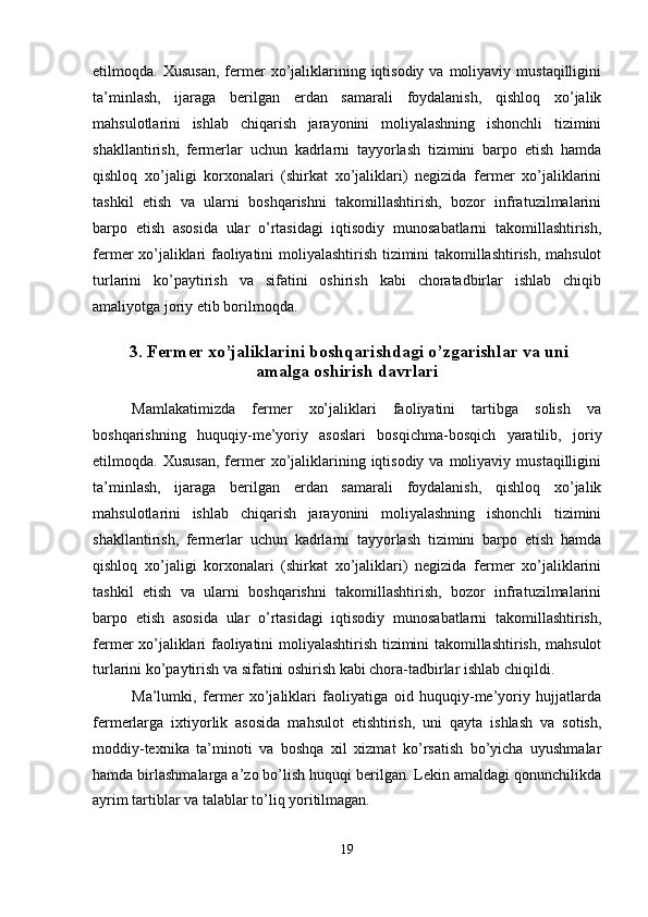 etilmoqda.  Xususan,  fermer  xo’jaliklarining  iqtisodiy  va  moliyaviy  mustaqilligini
ta’minlash,   ijaraga   berilgan   erdan   samarali   foydalanish,   qishloq   xo’jalik
mahsulotlarini   ishlab   chiqarish   jarayonini   moliyalashning   ishonchli   tizimini
shakllantirish,   fermerlar   uchun   kadrlarni   tayyorlash   tizimini   barpo   etish   hamda
qishloq   xo’jaligi   korxonalari   (shirkat   xo’jaliklari)   negizida   fermer   xo’jaliklarini
tashkil   etish   va   ularni   boshqarishni   takomillashtirish,   bozor   infratuzilmalarini
barpo   etish   asosida   ular   o’rtasidagi   iqtisodiy   munosabatlarni   takomillashtirish,
fermer xo’jaliklari faoliyatini moliyalashtirish tizimini takomillashtirish, mahsulot
turlarini   ko’paytirish   va   sifatini   oshirish   kabi   choratadbirlar   ishlab   chiqib
amaliyotga joriy etib borilmoqda. 
 
  3. Fermer xo’jaliklarini boshqarishdagi o’zgarishlar va uni 
amalga oshirish davrlari 
 
Mamlakatimizda   fermer   xo’jaliklari   faoliyatini   tartibga   solish   va
boshqarishning   huquqiy-me’yoriy   asoslari   bosqichma-bosqich   yaratilib,   joriy
etilmoqda.  Xususan,  fermer  xo’jaliklarining  iqtisodiy  va  moliyaviy  mustaqilligini
ta’minlash,   ijaraga   berilgan   erdan   samarali   foydalanish,   qishloq   xo’jalik
mahsulotlarini   ishlab   chiqarish   jarayonini   moliyalashning   ishonchli   tizimini
shakllantirish,   fermerlar   uchun   kadrlarni   tayyorlash   tizimini   barpo   etish   hamda
qishloq   xo’jaligi   korxonalari   (shirkat   xo’jaliklari)   negizida   fermer   xo’jaliklarini
tashkil   etish   va   ularni   boshqarishni   takomillashtirish,   bozor   infratuzilmalarini
barpo   etish   asosida   ular   o’rtasidagi   iqtisodiy   munosabatlarni   takomillashtirish,
fermer xo’jaliklari faoliyatini moliyalashtirish tizimini takomillashtirish, mahsulot
turlarini ko’paytirish va sifatini oshirish kabi chora-tadbirlar ishlab chiqildi. 
Ma’lumki,   fermer   xo’jaliklari   faoliyatiga   oid   huquqiy-me’yoriy   hujjatlarda
fermerlarga   ixtiyorlik   asosida   mahsulot   etishtirish,   uni   qayta   ishlash   va   sotish,
moddiy-texnika   ta’minoti   va   boshqa   xil   xizmat   ko’rsatish   bo’yicha   uyushmalar
hamda birlashmalarga a’zo bo’lish huquqi berilgan. Lekin amaldagi qonunchilikda
ayrim tartiblar va talablar to’liq yoritilmagan. 
19  
  