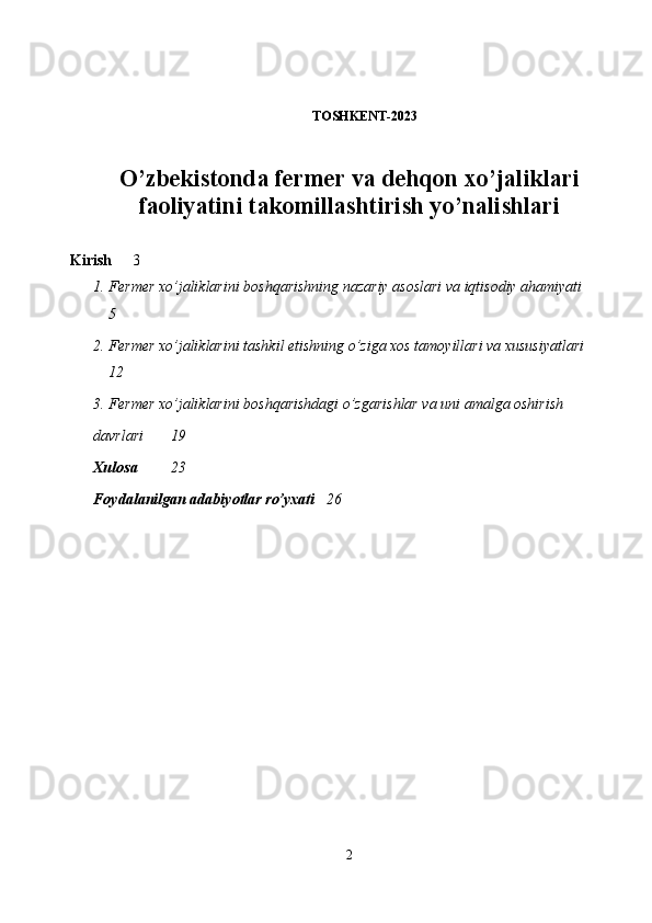 TOSHKENT-2023
O’zbekistonda fermer va dehqon xo’jaliklari
faoliyatini takomillashtirish yo’nalishlari 
 
Kirish 3
1. Fermer xo’jaliklarini boshqarishning nazariy asoslari va iqtisodiy ahamiyati
5
2. Fermer xo’jaliklarini tashkil etishning o’ziga xos tamoyillari va xususiyatlari
12
3. Fermer xo’jaliklarini boshqarishdagi o’zgarishlar va uni amalga oshirish 
davrlari 19
Xulosa 23
Foydalanilgan adabiyotlar ro’yxati 26
2