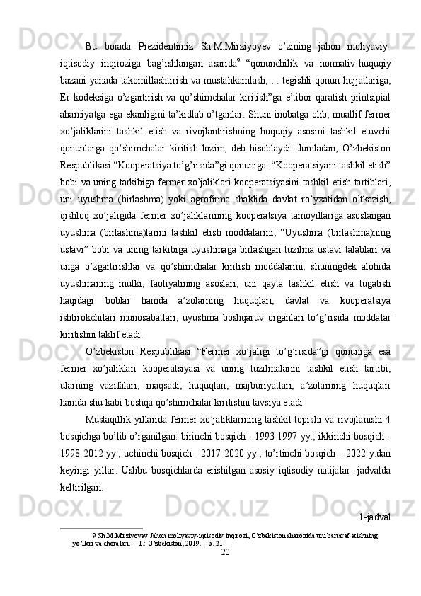 Bu   borada   Prezidentimiz   Sh.M.Mirziyoyev   o’zining   jahon   moliyaviy-
iqtisodiy   inqiroziga   bag’ishlangan   asarida 9
  “qonunchilik   va   normativ-huquqiy
bazani   yanada  takomillashtirish  va  mustahkamlash,   ... tegishli  qonun  hujjatlariga,
Er   kodeksiga   o’zgartirish   va   qo’shimchalar   kiritish”ga   e’tibor   qaratish   printsipial
ahamiyatga ega ekanligini ta’kidlab o’tganlar. Shuni inobatga olib, muallif fermer
xo’jaliklarini   tashkil   etish   va   rivojlantirishning   huquqiy   asosini   tashkil   etuvchi
qonunlarga   qo’shimchalar   kiritish   lozim,   deb   hisoblaydi.   Jumladan,   O’zbekiston
Respublikasi “Kooperatsiya to’g’risida”gi qonuniga: “Kooperatsiyani tashkil etish”
bobi va uning tarkibiga fermer xo’jaliklari kooperatsiyasini tashkil etish tartiblari,
uni   uyushma   (birlashma)   yoki   agrofirma   shaklida   davlat   ro’yxatidan   o’tkazish,
qishloq   xo’jaligida   fermer   xo’jaliklarining   kooperatsiya   tamoyillariga   asoslangan
uyushma   (birlashma)larini   tashkil   etish   moddalarini;   “Uyushma   (birlashma)ning
ustavi”   bobi   va   uning   tarkibiga   uyushmaga   birlashgan   tuzilma   ustavi   talablari   va
unga   o’zgartirishlar   va   qo’shimchalar   kiritish   moddalarini,   shuningdek   alohida
uyushmaning   mulki,   faoliyatining   asoslari,   uni   qayta   tashkil   etish   va   tugatish
haqidagi   boblar   hamda   a’zolarning   huquqlari,   davlat   va   kooperatsiya
ishtirokchilari   munosabatlari,   uyushma   boshqaruv   organlari   to’g’risida   moddalar
kiritishni taklif etadi. 
O’zbekiston   Respublikasi   “Fermer   xo’jaligi   to’g’risida”gi   qonuniga   esa
fermer   xo’jaliklari   kooperatsiyasi   va   uning   tuzilmalarini   tashkil   etish   tartibi,
ularning   vazifalari,   maqsadi,   huquqlari,   majburiyatlari,   a’zolarning   huquqlari
hamda shu kabi boshqa qo’shimchalar kiritishni tavsiya etadi. 
Mustaqillik yillarida fermer xo’jaliklarining tashkil topishi va rivojlanishi 4
bosqichga bo’lib o’rganilgan: birinchi bosqich - 1993-1997 yy.; ikkinchi bosqich -
1998-2012 yy.; uchinchi bosqich - 2017-2020 yy.; to’rtinchi bosqich – 2022 y.dan
keyingi   yillar.   Ushbu   bosqichlarda   erishilgan   asosiy   iqtisodiy   natijalar   -jadvalda
keltirilgan. 
1-jadval
9  Sh.M.Mirziyoyev Jahon moliyaviy-iqtisodiy inqirozi, O’zbekiston sharoitida uni bartaraf etishning 
yo’llari va choralari. – T.: O’zbekiston, 2019. – b. 21  
20  
  