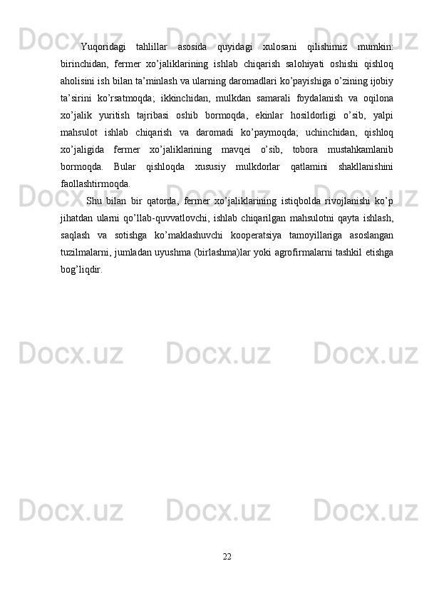 Yuqoridagi   tahlillar   asosida   quyidagi   xulosani   qilishimiz   mumkin:
birinchidan,   fermer   xo’jaliklarining   ishlab   chiqarish   salohiyati   oshishi   qishloq
aholisini ish bilan ta’minlash va ularning daromadlari ko’payishiga o’zining ijobiy
ta’sirini   ko’rsatmoqda;   ikkinchidan,   mulkdan   samarali   foydalanish   va   oqilona
xo’jalik   yuritish   tajribasi   oshib   bormoqda,   ekinlar   hosildorligi   o’sib,   yalpi
mahsulot   ishlab   chiqarish   va   daromadi   ko’paymoqda;   uchinchidan,   qishloq
xo’jaligida   fermer   xo’jaliklarining   mavqei   o’sib,   tobora   mustahkamlanib
bormoqda.   Bular   qishloqda   xususiy   mulkdorlar   qatlamini   shakllanishini
faollashtirmoqda. 
Shu   bilan   bir   qatorda,   fermer   xo’jaliklarining   istiqbolda   rivojlanishi   ko’p
jihatdan   ularni   qo’llab-quvvatlovchi,   ishlab   chiqarilgan   mahsulotni   qayta   ishlash,
saqlash   va   sotishga   ko’maklashuvchi   kooperatsiya   tamoyillariga   asoslangan
tuzilmalarni, jumladan uyushma (birlashma)lar yoki agrofirmalarni tashkil etishga
bog’liqdir. 
 
 
22  
  