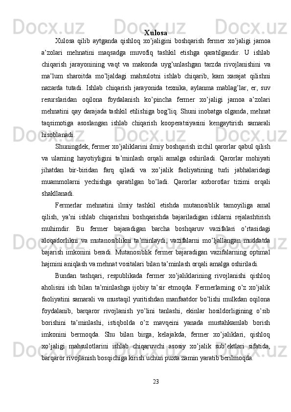 Xulosa  
Xulosa   qilib   aytganda   qishloq   xo ’ jaligini   boshqarish   fermer   xo ’ jaligi   jamoa
a ’ zolari   mehnatini   maqsadga   muvofiq   tashkil   etishga   qaratilgandir .   U   ishlab
chiqarish   jarayonining   vaqt   va   makonda   uyg ’ unlashgan   tarzda   rivojlanishini   va
ma ’ lum   sharoitda   mo ’ ljaldagi   mahsulotni   ishlab   chiqarib ,   kam   xarajat   qilishni
nazarda   tutadi .   Ishlab   chiqarish   jarayonida   texnika ,   aylanma   mablag ’ lar ,   er ,   suv
resurslaridan   oqilona   foydalanish   ko ’ pincha   fermer   xo ’ jaligi   jamoa   a ’ zolari
mehnatini   qay   darajada   tashkil   etilishiga   bog ’ liq .   Shuni   inobatga   olganda ,   mehnat
taqsimotiga   asoslangan   ishlab   chiqarish   kooperatsiyasini   kengaytirish   samarali
hisoblanadi . 
Shuningdek ,  fermer   xo ’ jaliklarini   ilmiy   boshqarish   izchil   qarorlar   qabul   qilish
va   ularning   hayotiyligini   ta ’ minlash   orqali   amalga   oshiriladi .   Qarorlar   mohiyati
jihatdan   bir - biridan   farq   qiladi   va   xo ’ jalik   faoliyatining   turli   jabhalaridagi
muammolarni   yechishga   qaratilgan   bo ’ ladi .   Qarorlar   axborotlar   tizimi   orqali
shakllanadi . 
Fermerlar   mehnatini   ilmiy   tashkil   etishda   mutanosiblik   tamoyiliga   amal
qilish ,   ya ’ ni   ishlab   chiqarishni   boshqarishda   bajariladigan   ishlarni   rejalashtirish
muhimdir .   Bu   fermer   bajaradigan   barcha   boshqaruv   vazifalari   o ’ rtasidagi
aloqadorlikni   va   mutanosiblikni   ta ’ minlaydi ,   vazifalarni   mo ’ ljallangan   muddatda
bajarish   imkonini   beradi .   Mutanosiblik   fermer   bajaradigan   vazifalarning   optimal
hajmini aniqlash va mehnat vositalari bilan ta’minlash orqali amalga oshiriladi. 
Bundan   tashqari,   respublikada   fermer   xo’jaliklarining   rivojlanishi   qishloq
aholisini   ish   bilan   ta’minlashga   ijobiy   ta’sir   etmoqda.   Fermerlarning   o’z   xo’jalik
faoliyatini   samarali   va   mustaqil   yuritishdan   manfaatdor   bo’lishi   mulkdan   oqilona
foydalanib,   barqaror   rivojlanish   yo’lini   tanlashi,   ekinlar   hosildorligining   o’sib
borishini   ta’minlashi,   istiqbolda   o’z   mavqeini   yanada   mustahkamlab   borish
imkonini   bermoqda.   Shu   bilan   birga,   kelajakda,   fermer   xo’jaliklari,   qishloq
xo’jaligi   mahsulotlarini   ishlab   chiqaruvchi   asosiy   xo’jalik   sub’ektlari   sifatida,
barqaror rivojlanish bosqichiga kirish uchun puxta zamin yaratib berilmoqda. 
23  
  