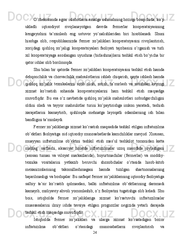 O’zbekistonda agrar islohotlarni amalga oshirishning hozirgi bosqichida, ko’p
ukladli   iqtisodiyot   rivojlanayotgan   davrda   fermerlar   kooperatsiyasining
kengayishini   ta’minlash   eng   ustuvor   yo’nalishlaridan   biri   hisoblanadi.   Shuni
hisobga   olib,   respublikamizda   fermer   xo’jaliklari   kooperatsiyasini   rivojlantirish,
xorijdagi   qishloq   xo’jaligi   kooperatsiyalari   faoliyati   tajribasini   o’rganish   va   turli
xil kooperatsiyaga asoslangan  uyushma (birlashma)larni tashkil  etish bo’yicha bir
qator ishlar olib borilmoqda. 
Shu bilan bir qatorda fermer xo’jaliklari kooperatsiyasini tashkil etish hamda
dehqonchilik va chorvachilik mahsulotlarini ishlab chiqarish, qayta ishlash hamda
qishloq   xo’jalik   texnikalarini   sotib   olish,   sotish,   ta’mirlash   va   sotishdan   keyingi
xizmat   ko’rsatish   sohasida   kooperatsiyalarini   ham   tashkil   etish   maqsadga
muvofiqdir.  Bu   esa   o’z   navbatida   qishloq   xo’jalik  mahsulotlari   nobudgarchiligini
oldini   oladi   va   tayyor   mahsulotlar   turini   ko’paytirishga   imkon   yaratadi,   tashish
xarajatlarini   kamaytirib,   qishloqda   mehnatga   layoqatli   odamlarning   ish   bilan
bandligini ta’minlaydi. 
Fermer xo’jaliklariga xizmat ko’rsatish maqsadida tashkil etilgan infratuzilma
ob’ektlari faoliyatiga oid iqtisodiy munosabatlarda kamchiliklar mavjud. Xususan,
muayyan   infratuzilma   ob’ektini   tashkil   etish   mas’ul   tashkilot   tomonidan   katta
mablag’   sarflashi,   aksariyat   holatda   infratuzilmalar   uzoq   masofada   joylashgani
(asosan   tuman   va   viloyat   markazlarida),   buyurtmachilar   (fermerlar)   va   moddiy-
texnika   vositalarini   yetkazib   beruvchi   shoxobchalar   o’rtasida   hisob-kitob
mexanizmlarining   takomillashmagani   hamda   tuzilgan   shartnomalarning
bajarilmasligi va boshqalar. Bu nafaqat fermer xo’jaliklarining iqtisodiy faoliyatiga
salbiy   ta’sir   ko’rsatib   qolmasdan,   balki   infratuzilma   ob’ektlarining   daromadi
kamayib, moliyaviy ahvoli yomonlashib, o’z faoliyatini tugatishga olib keladi. Shu
bois,   istiqbolda   fermer   xo’jaliklariga   xizmat   ko’rsatuvchi   infratuzilmalar
muassasalarini   ilmiy   ishda   tavsiya   etilgan   prognozlar   negizida   yetarli   darajada
tashkil etish maqsadga muvofiqdir. 
Istiqbolda   fermer   xo’jaliklari   va   ularga   xizmat   ko’rsatadigan   bozor
infratuzilma   ob’ektlari   o’rtasidagi   munosabatlarni   rivojlantirish   va
24  
  