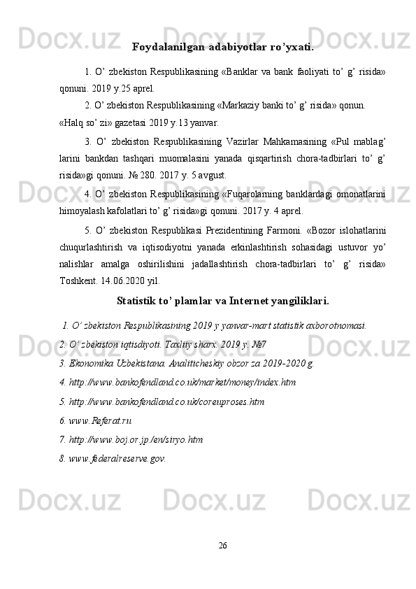 Foydalanilgan 	adabiyotlar ro’yxati	.1.   O’   zbekiston   Respublikasining   «Banklar   va   bank   faoliyati   to’   g’   risida»
qonuni. 2019 y.25 aprel. 
2. O’ zbekiston Respublikasining «Markaziy banki to’ g’ risida» qonun. 
«Halq so’ zi» gazetasi 2019 y.13 yanvar. 
3.   O’   zbekiston   Respublikasining   Vazirlar   Mahkamasining   «Pul   mablag’
larini   bankdan   tashqari   muomalasini   yanada   qisqartirish   chora-tadbirlari   to’   g’
risida»gi qonuni. № 280. 2017 y. 5 avgust. 
4.   O’   zbekiston   Respublikasining   «Fuqarolarning   banklardagi   omonatlarini
himoyalash kafolatlari to’ g’ risida»gi qonuni. 2017 y. 4 aprel. 
5.   O’   zbekiston   Respublikasi   Prezidentining   Farmoni.   «Bozor   islohatlarini
chuqurlashtirish   va   iqtisodiyotni   yanada   erkinlashtirish   sohasidagi   ustuvor   yo’
nalishlar   amalga   oshirilishini   jadallashtirish   chora-tadbirlari   to’   g’   risida»
Toshkent. 14.06.2020 yil. 
Statistik to’ plamlar va Internet yangiliklari.
 1. O’ zbekiston Respublikasining 2019 y yanvar-mart statistik axborotnomasi. 
2. O’ zbekiston iqtisdiyoti. Taxliiy sharx. 2019 y. №7 
3. Ekonomika Uzbekistana. Analiticheskiy obzor za 2019-2020 g. 
4. http://www.bankofendland.co.uk/market/money/index.htm 
5. http://www.bankofendland.co.uk/coreuproses.htm 
6. www.Referat.ru 
7. http://www.boj.or.jp./en/siryo.htm 
8. www.federalreserve.gov.
26