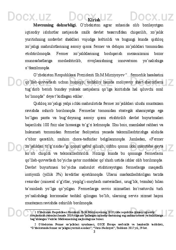 Kirish 
Mavzuning   dolzarbligi.   O’zbekiston   agrar   sohasida   olib   borilayotgan
iqtisodiy   islohotlar   natijasida   mulk   davlat   tasarrufidan   chiqarilib,   xo’jalik
yuritishning   nodavlat   shakllari   vujudga   keltirildi   va   bugungi   kunda   qishloq
xo’jaligi   mahsulotlarining   asosiy   qismi   fermer   va   dehqon   xo’jaliklari   tomonidan
etishtirilmoqda.   Fermer   xo’jaliklarining   boshqarish   mexanizmini   bozor
munosabatlariga   moslashtirilib,   rivojlanishning   innovatsion   yo’nalishiga
o’tkazilmoqda. 
O’zbekiston Respublikasi Prezidenti Sh.M.Mirziyoyev “...fermerlik harakatini
qo’llab-quvvatlash   uchun   huquqiy,   tashkiliy   hamda   moliyaviy   shart-sharoitlarni
tug’dirib   berish   bunday   yuksak   natijalarni   qo’lga   kiritishda   hal   qiluvchi   omil
bo’lmoqda” deya t’kidlagan edilar 1
. 
Qishloq xo’jaligi yalpi ichki mahsulotida fermer xo’jaliklari ulushi muntazam
ravishda   oshirib   borilmoqda.   Fermerlar   tomonidan   strategik   ahamiyatga   ega
bo’lgan   paxta   va   bug’doyning   asosiy   qismi   etishtirilib   davlat   buyurtmalari
bajarilishi 100 foiz ular hissasiga to’g’ri kelmoqda. Shu bois, mamlakat rahbari va
hukumati   tomonidan   fermerlar   faoliyatini   yanada   takomillashtirishga   alohida
e’tibor   qaratilib,   muhim   chora-tadbirlar   belgilanmoqda.   Jumladan,   «Fermer
xo’jaliklari   to’g’risida» 2
gi   qonun   qabul   qilinib,   ushbu   qonun   ikki   marotaba   qayta
ko’rib   chiqildi   va   takomillashtirildi.   Hozirgi   kunda   bu   qonunga   fermerlarni
qo’llab-quvvatlash bo’yicha qator moddalar qo’shish ustida ishlar olib borilmoqda.
Davlat   buyurtmasi   bo’yicha   mahsulot   etishtirayotgan   fermerlarga   maqsadli
imtiyozli   (yillik   3%)   kreditlar   ajratilmoqda.   Ularni   markazlashtirilgan   tarzda
resurslar   (mineral   o’g’itlar,   yoqilg’i-moylash   materiallari,   urug’lik,   texnika)   bilan
ta’minlash   yo’lga   qo’yilgan.   Fermerlarga   servis   xizmatlari   ko’rsatuvchi   turli
yo’nalishdagi   korxonalar   tashkil   qilingan   bo’lib,   ularning   servis   xizmat   hajmi
muntazam ravishda oshirilib borilmoqda. 
1  O’zbekiston Respublikasi Prezidenti Sh.M.Mirziyoyevning 20 18  yilda respublika ijtimoiy-iqtisodiy 
rivojlantirish yakunlari hamda 201 9  yilga mo’ljallangan iqtisodiy dasturning eng muhim ustuvor yo’nalishlariga
bag’ishlangan Vazirlar Mahkamasining majlisidagi ma’ruzasi.  
2   O’zbekiston   Fermer   xo’jaliklari   uyushmasi,   OSCE   Evropa   xavfsizlik   va   hamkorlik   tashkiloti,
“O’zbekistonda fermer xo’jaligini yuritish asoslari”, “Voris-Nashriyot”, Toshkent-2017 yil, 29-bet. 
3