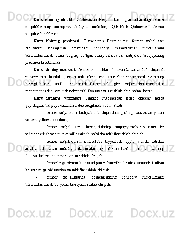 Kurs   ishining   ob’ekti.   O’zbekiston   Respublikasi   agrar   sohasidagi   fermer
xo’jaliklarining   boshqaruv   faoliyati   jumladan,   “Qilichbek   Qahramon”   fermer
xo’jaligi hisoblanadi. 
Kurs   ishining   predmeti.   O’zbekiston   Respublikasi   fermer   xo’jaliklari
faoliyatini   boshqarish   tizimidagi   iqtisodiy   munosabatlar   mexanizmini
takomillashtirish   bilan   bog’liq   bo’lgan   ilmiy   izlanishlar   natijalari   tadqiqotning
predmeti hisoblanadi. 
Kurs   ishining   maqsadi.   Fermer   xo’jaliklari   faoliyatida   samarali   boshqarish
mexanizmini   tashkil   qilish   hamda   ularni   rivojlantirishda   menejment   tizimining
hozirgi   holatini   tahlil   qilish   asosida   fermer   xo’jaligini   rivojlantirish   masalasida
menejment rolini oshirish uchun taklif va tavsiyalar ishlab chiqiptdan iborat. 
Kurs   ishining   vazifalari.   Ishning   maqsadidan   kelib   chiqqan   holda
quyidagilar tadqiqot vazifalari, deb belgilandi va hal etildi: 
- fermer xo’jaliklari faoliyatini boshqarishning o’ziga xos xususiyatlari
va tamoyillarini asoslash; 
- fermer   xo’jaliklarini   boshqarishning   huquqiy-me’yoriy   asoslarini
tadqiqot qilish va uni takomillashtirish bo’yicha takliflar ishlab chiqish; 
- fermer   xo’jaliklarida   mahsulotni   tayyorlash,   qayta   ishlash,   sotishni
amalga   oshiruvchi   hududiy   birlashmalarning   tashkiliy   tuzilmalarini   va   ularning
faoliyat ko’rsatish mexanizmini ishlab chiqish; 
- fermerlarga xizmat ko’rsatadigan infratuzilmalarning samarali faoliyat
ko’rsatishiga oid tavsiya va takliflar ishlab chiqish. 
- fermer   xo’jaliklarida   boshqarishning   iqtisodiy   mexanizmini
takomillashtirish bo’yicha tavsiyalar ishlab chiqish. 
 
4  
  