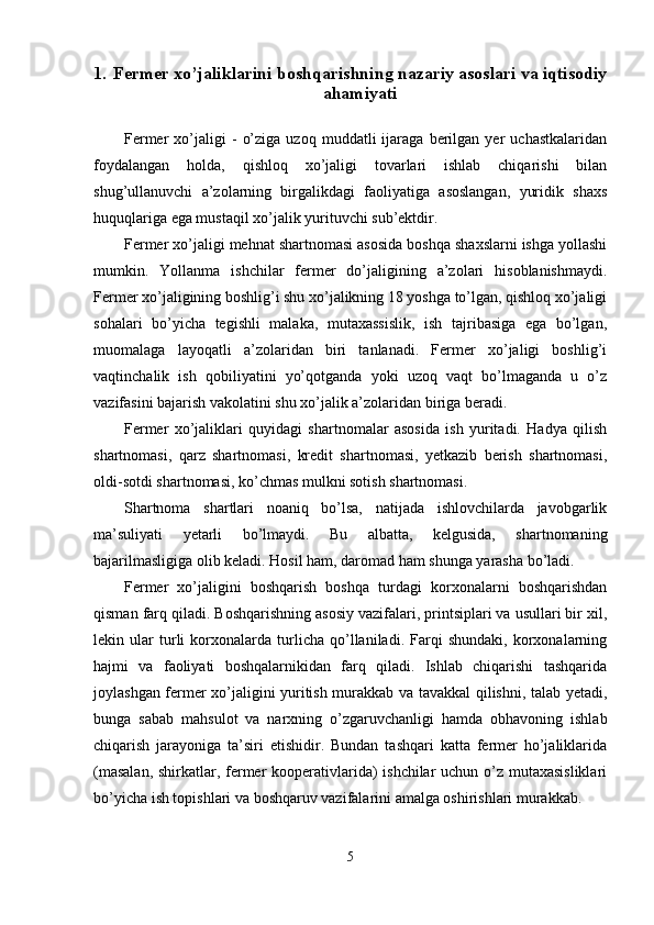 1. Fermer xo’jaliklarini boshqarishning nazariy asoslari va iqtisodiy
ahamiyati
Fermer   xo’jaligi   -   o’ziga   uzoq   muddatli   ijaraga   berilgan   yer   uchastkalaridan
foydalangan   holda,   qishloq   xo’jaligi   tovarlari   ishlab   chiqarishi   bilan
shug’ullanuvchi   a’zolarning   birgalikdagi   faoliyatiga   asoslangan,   yuridik   shaxs
huquqlariga ega mustaqil xo’jalik yurituvchi sub’ektdir. 
Fermer xo’jaligi mehnat shartnomasi asosida boshqa shaxslarni ishga yollashi
mumkin.   Yollanma   ishchilar   fermer   do’jaligining   a’zolari   hisoblanishmaydi.
Fermer xo’jaligining boshlig’i shu xo’jalikning 18 yoshga to’lgan, qishloq xo’jaligi
sohalari   bo’yicha   tegishli   malaka,   mutaxassislik,   ish   tajribasiga   ega   bo’lgan,
muomalaga   layoqatli   a’zolaridan   biri   tanlanadi.   Fermer   xo’jaligi   boshlig’i
vaqtinchalik   ish   qobiliyatini   yo’qotganda   yoki   uzoq   vaqt   bo’lmaganda   u   o’z
vazifasini bajarish vakolatini shu xo’jalik a’zolaridan biriga beradi. 
Fermer   xo’jaliklari   quyidagi   shartnomalar   asosida   ish   yuritadi.   Hadya   qilish
shartnomasi,   qarz   shartnomasi,   kredit   shartnomasi,   yetkazib   berish   shartnomasi,
oldi-sotdi shartnomasi, ko’chmas mulkni sotish shartnomasi. 
Shartnoma   shartlari   noaniq   bo’lsa,   natijada   ishlovchilarda   javobgarlik
ma’suliyati   yetarli   bo’lmaydi.   Bu   albatta,   kelgusida,   shartnomaning
bajarilmasligiga olib keladi. Hosil ham, daromad ham shunga yarasha bo’ladi. 
Fermer   xo’jaligini   boshqarish   boshqa   turdagi   korxonalarni   boshqarishdan
qisman farq qiladi. Boshqarishning asosiy vazifalari, printsiplari va usullari bir xil,
lekin   ular   turli   korxonalarda   turlicha   qo’llaniladi.   Farqi   shundaki,   korxonalarning
hajmi   va   faoliyati   boshqalarnikidan   farq   qiladi.   Ishlab   chiqarishi   tashqarida
joylashgan fermer xo’jaligini yuritish murakkab va tavakkal qilishni, talab yetadi,
bunga   sabab   mahsulot   va   narxning   o’zgaruvchanligi   hamda   obhavoning   ishlab
chiqarish   jarayoniga   ta’siri   etishidir.   Bundan   tashqari   katta   fermer   ho’jaliklarida
(masalan,  shirkatlar, fermer kooperativlarida)  ishchilar  uchun o’z mutaxasisliklari
bo’yicha ish topishlari va boshqaruv vazifalarini amalga oshirishlari murakkab. 
5  
  