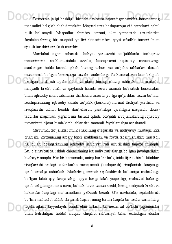 Fermer xo’jaligi boshlig’i birinchi navbatda bajaradigan vazifasi korxonaning
maqsadini belgilab olish demakdir. Maqsadlarsiz boshqaruvga oid qarorlarni qabul
qilib   bo’lmaydi.   Maqsadlar   shunday   narsani,   ular   yordamida   resurslardan
foydalanishning   bir   muqobil   yo’lini   ikkinchisidan   qaysi   afzallik   tomoni   bilan
ajralib turishini aniqlash mumkin. 
Mamlakat   agrar   sohasida   faoliyat   yurituvchi   xo’jaliklarda   boshqaruv
mexanizmini   shakllantirishda   avvalo,   boshqaruvni   iqtisodiy   mexanizmga
asoslangan   holda   tashkil   qilish,   buning   uchun   esa   xo’jalik   rahbarlari   dastlab
mukammal   bo’lgan   biznes-reja   tuzishi,   xodimlarga   funktsional   vazifalar   belgilab
berilgan   holda   ish   topshirishlari   va   ularni   boshqarishdagi   ishtirokini   ta’minlashi,
maqsadli   kredit   olish   va   qaytarish   hamda   servis   xizmati   ko’rsatish   korxonalari
bilan iqtisodiy munosabatlarni shartnoma asosida yo’lga qo’yishlari lozim bo’ladi.
Boshqarishning   iqtisodiy   uslubi   xo’jalik   (korxona)   normal   faoliyat   yuritishi   va
rivojlanishi   uchun   kerakli   shart-sharoit   yaratishga   qaratilgan   maqsadli   chora-
tadbirlar   majmuasi   yig’indisini   tashkil   qiladi.   Xo’jalik   rivojlanishining   iqtisodiy
mexanizmi tijorat hisob-kitob ishlaridan samarali foydalanishga asoslanadi. 
Ma’lumki, xo’jaliklar mulk shaklining o’zgarishi va moliyaviy mustaqillikka
erishishi, korxonaning asosiy fondi shakllanishi va foyda taqsimlanishini mustaqil
hal   qilishi   boshqarishning   iqtisodiy   uslubiyati   roli   oshirilishini   taqozo   etmoqda.
Bu, o’z navbatida, ishlab chiqarishning iqtisodiy natijalariga bo’lgan javobgarligini
kuchaytirmoqda. Har bir korxonada, uning har bir bo’g’inida tijorat hisob-kitoblari
rivojlanishi   undagi   tadbirkorlik   menejmenti   (boshqarish)   rivojlanish   darajasiga
qarab   amalga   oshiriladi.   Marketing   xizmati   rejalashtirish   bo’limiga   mahsulotga
bo’lgan   talab   qay   darajadaligi,   qaysi   turiga   talab   yuqoriligi,   mahsulot   turlariga
qarab belgilangan narx-navo, bo’nak, tovar uchun kredit, lizing, imtiyozli kredit va
hokazolar   haqidagi   ma’lumotlarni   yetkazib   beradi.   O’z   navbatida,   rejalashtirish
bo’limi mahsulot ishlab chiqarish hajmi, uning turlari haqida bir necha variantdagi
topshiriqlarni   tayyorlaydi,   bunda   ekin   turlarini   bir   necha   xil   bo’lishi   (agronomlar
bilan   kelishilgan   holda)   aniqlab   chiqilib,   rahbariyat   bilan   ekiladigan   ekinlar
6