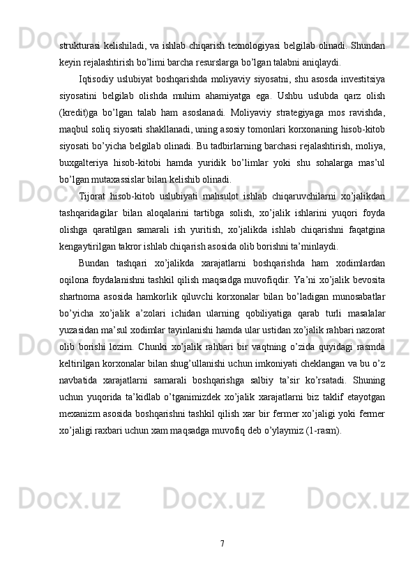 strukturasi kelishiladi, va ishlab chiqarish texnologiyasi belgilab olinadi. Shundan
keyin rejalashtirish bo’limi barcha resurslarga bo’lgan talabni aniqlaydi. 
Iqtisodiy  uslubiyat  boshqarishda  moliyaviy siyosatni,  shu asosda  investitsiya
siyosatini   belgilab   olishda   muhim   ahamiyatga   ega.   Ushbu   uslubda   qarz   olish
(kredit)ga   bo’lgan   talab   ham   asoslanadi.   Moliyaviy   strategiyaga   mos   ravishda,
maqbul soliq siyosati shakllanadi, uning asosiy tomonlari korxonaning hisob-kitob
siyosati bo’yicha belgilab olinadi. Bu tadbirlarning barchasi rejalashtirish, moliya,
buxgalteriya   hisob-kitobi   hamda   yuridik   bo’limlar   yoki   shu   sohalarga   mas’ul
bo’lgan mutaxassislar bilan kelishib olinadi. 
Tijorat   hisob-kitob   uslubiyati   mahsulot   ishlab   chiqaruvchilarni   xo’jalikdan
tashqaridagilar   bilan   aloqalarini   tartibga   solish,   xo’jalik   ishlarini   yuqori   foyda
olishga   qaratilgan   samarali   ish   yuritish,   xo’jalikda   ishlab   chiqarishni   faqatgina
kengaytirilgan takror ishlab chiqarish asosida olib borishni ta’minlaydi. 
Bundan   tashqari   xo’jalikda   xarajatlarni   boshqarishda   ham   xodimlardan
oqilona foydalanishni tashkil qilish maqsadga muvofiqdir. Ya’ni xo’jalik bevosita
shartnoma   asosida   hamkorlik   qiluvchi   korxonalar   bilan   bo’ladigan   munosabatlar
bo’yicha   xo’jalik   a’zolari   ichidan   ularning   qobiliyatiga   qarab   turli   masalalar
yuzasidan ma’sul xodimlar tayinlanishi hamda ular ustidan xo’jalik rahbari nazorat
olib   borishi   lozim.   Chunki   xo’jalik   rahbari   bir   vaqtning   o’zida   quyidagi   rasmda
keltirilgan korxonalar bilan shug’ullanishi uchun imkoniyati cheklangan va bu o’z
navbatida   xarajatlarni   samarali   boshqarishga   salbiy   ta’sir   ko’rsatadi.   Shuning
uchun   yuqorida   ta’kidlab   o’tganimizdek   xo’jalik   xarajatlarni   biz   taklif   etayotgan
mexanizm asosida boshqarishni  tashkil  qilish xar bir fermer xo’jaligi yoki fermer
xo’jaligi raxbari uchun xam maqsadga muvofiq deb o’ylaymiz (1-rasm). 
7  
  