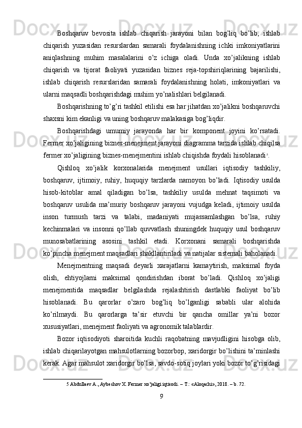 Boshqaruv   bevosita   ishlab   chiqarish   jarayoni   bilan   bog’liq   bo’lib,   ishlab
chiqarish   yuzasidan   resurslardan   samarali   foydalanishning   ichki   imkoniyatlarini
aniqlashning   muhim   masalalarini   o’z   ichiga   oladi.   Unda   xo’jalikning   ishlab
chiqarish   va   tijorat   faoliyati   yuzasidan   biznes   reja-topshiriqlarining   bajarilishi,
ishlab   chiqarish   resurslaridan   samarali   foydalanishning   holati,   imkoniyatlari   va
ularni maqsadli boshqarishdagi muhim yo’nalishlari belgilanadi. 
Boshqarishning to’g’ri tashkil etilishi esa har jihatdan xo’jalikni boshqaruvchi
shaxsni kim ekanligi va uning boshqaruv malakasiga bog’liqdir. 
Boshqarishdagi   umumiy   jarayonda   har   bir   komponent   joyini   ko’rsatadi.
Fermer xo’jaligining biznes-menejment jarayoni diagramma tarzida ishlab chiqilsa
fermer xo’jaligining biznes-menejmentini ishlab chiqishda foydali hisoblanadi 5
. 
Qishloq   xo’jalik   korxonalarida   menejment   usullari   iqtisodiy   tashkiliy,
boshqaruv,   ijtimoiy,   ruhiy,   huquqiy   tarzlarda   namoyon   bo’ladi.   Iqtisodiy   usulda
hisob-kitoblar   amal   qiladigan   bo’lsa,   tashkiliy   usulda   mehnat   taqsimoti   va
boshqaruv   usulida   ma’muriy   boshqaruv   jarayoni   vujudga   keladi,   ijtimoiy   usulda
inson   turmush   tarzi   va   talabi,   madaniyati   mujassamlashgan   bo’lsa,   ruhiy
kechinmalari   va   insonni   qo’llab   quvvatlash   shuningdek   huquqiy   usul   boshqaruv
munosabatlarining   asosini   tashkil   etadi.   Korxonani   samarali   boshqarishda
ko’pincha menejment maqsadlari shakllantiriladi va natijalar sistemali baholanadi. 
Menejmentning   maqsadi   deyarli   xarajatlarni   kamaytirish,   maksimal   foyda
olish,   ehtiyojlarni   maksimal   qondirishdan   iborat   bo’ladi.   Qishloq   xo’jaligi
menejmentida   maqsadlar   belgilashda   rejalashtirish   dastlabki   faoliyat   bo’lib
hisoblanadi.   Bu   qarorlar   o’zaro   bog’liq   bo’lganligi   sababli   ular   alohida
ko’rilmaydi.   Bu   qarorlarga   ta’sir   etuvchi   bir   qancha   omillar   ya’ni   bozor
xususiyatlari, menejment faoliyati va agronomik talablardir. 
Bozor   iqtisodiyoti   sharoitida   kuchli   raqobatning   mavjudligini   hisobga   olib,
ishlab chiqarilayotgan mahsulotlarning bozorbop, xaridorgir bo’lishini ta’minlashi
kerak. Agar mahsulot xaridorgir bo’lsa, savdo-sotiq joylari yoki bozor to’g’risidagi
5  Abdullaev A., Aybeshov X. Fermer xo’jaligi iqtisodi. – T.: «Aloqachi», 2018. – b. 72. 
 
9  
  