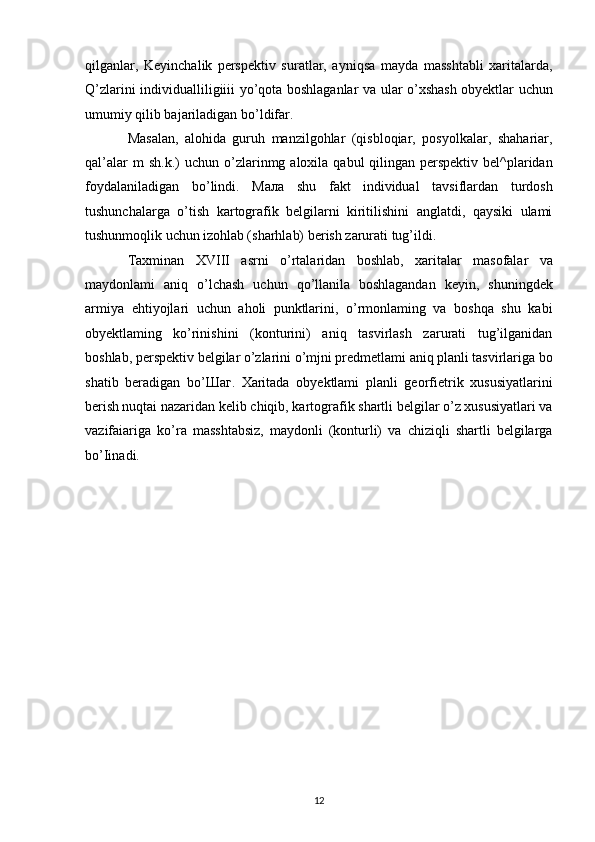 qilganlar,   Keyinchalik   perspektiv   suratlar,   ayniqsa   mayda   masshtabli   xaritalarda,
Q’zlarini individualliligiiii yo’qota boshlaganlar va ular o’xshash   obyektlar uchun
umumiy qilib bajariladigan bo’ldifar. 
Masalan,   alohida   guruh   manzilgohlar   (qisbloqiar,   posyolkalar,   shahariar,
qal’alar  m  sh.k.)  uchun  o’zlarinmg  aloxila  qabul   qilingan   perspektiv  bel^plaridan
foydalaniladigan   bo’lindi.   Мала   shu   fakt   individual   tavsiflardan   turdosh
tushunchalarga   o’tish   kartografik   belgilarni   kiritilishini   anglatdi,   qaysiki   ulami
tushunmoqlik uchun   izohlab (sharhlab) berish zarurati tug’ildi.
Taxminan   XVIII   asrni   o’rtalaridan   boshlab,   xaritalar   masofalar   va
maydonlami   aniq   o’lchash   uchun   qo’llanila   boshlagandan   keyin,   shuningdek
armiya   ehtiyojlari   uchun   aholi   punktlarini,   o’rmonlaming   va   boshqa   shu   kabi
obyektlaming   ko’rinishini   (konturini)   aniq   tasvirlash   zarurati   tug’ilganidan
boshlab, perspektiv belgilar o’zlarini o’mjni predmetlami aniq   planli tasvirlariga bo
shatib   beradigan   bo’ Шаг .   Xaritada   obyektlami   planli   georfietrik   xususiyatlarini
berish   nuqtai nazaridan kelib chiqib, kartografik shartli belgilar o’z   xususiyatlari va
vazifaiariga   ko’ra   masshtabsiz,   maydonli   (konturli)   va   chiziqli   shartli   belgilarga
bo’Iinadi.
12 
