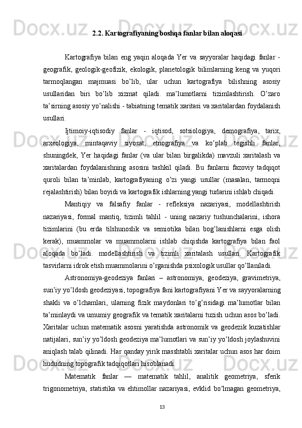 2.2. Kartografiyaning boshqa fanlar bilan aloqasi
Kartografiya   bilan   eng   yaqin   aloqada   Yer   va   sayyoralar   haqidagi   fanlar   -
geografik,   geologik-geofizik,   ekologik,   planetologik   bilimlarning   keng   va   yuqori
tarmoqlangan   majmuasi   bo’lib,   ular   uchun   kartografiya   bilishning   asosiy
usullaridan   biri   bo’lib   xizmat   qiladi.   ma’lumotlarni   tizimlashtirish.   O’zaro
ta’sirning asosiy yo’nalishi - tabiatning tematik xaritasi va xaritalardan foydalanish
usullari.
Ijtimoiy-iqtisodiy   fanlar   -   iqtisod,   sotsiologiya,   demografiya,   tarix,
arxeologiya,   mintaqaviy   siyosat,   etnografiya   va   ko’plab   tegishli   fanlar,
shuningdek,   Yer   haqidagi   fanlar   (va   ular   bilan   birgalikda)   mavzuli   xaritalash   va
xaritalardan   foydalanishning   asosini   tashkil   qiladi.   Bu   fanlarni   fazoviy   tadqiqot
quroli   bilan   ta’minlab,   kartografiyaning   o’zi   yangi   usullar   (masalan,   tarmoqni
rejalashtirish) bilan boyidi va kartografik ishlarning yangi turlarini ishlab chiqadi.
Mantiqiy   va   falsafiy   fanlar   -   refleksiya   nazariyasi,   modellashtirish
nazariyasi,   formal   mantiq,   tizimli   tahlil   -   uning   nazariy   tushunchalarini,   ishora
tizimlarini   (bu   erda   tilshunoslik   va   semiotika   bilan   bog’lanishlarni   esga   olish
kerak),   muammolar   va   muammolarni   ishlab   chiqishda   kartografiya   bilan   faol
aloqada   bo’ladi.   modellashtirish   va   tizimli   xaritalash   usullari.   Kartografik
tasvirlarni idrok etish muammolarini o’rganishda psixologik usullar qo’llaniladi.
Astronomiya-geodeziya   fanlari   –   astronomiya,   geodeziya,   gravimetriya,
sun’iy yo’ldosh geodeziyasi, topografiya fani kartografiyani Yer va sayyoralarning
shakli   va   o’lchamlari,   ularning   fizik   maydonlari   to’g’risidagi   ma’lumotlar   bilan
ta’minlaydi va umumiy geografik va tematik xaritalarni tuzish uchun asos bo’ladi.
Xaritalar   uchun   matematik   asosni   yaratishda   astronomik   va   geodezik   kuzatishlar
natijalari, sun’iy yo’ldosh geodeziya ma’lumotlari va sun’iy yo’ldosh joylashuvini
aniqlash talab qilinadi. Har qanday yirik masshtabli xaritalar uchun asos har doim
hududning topografik tadqiqotlari hisoblanadi.
Matematik   fanlar   —   matematik   tahlil,   analitik   geometriya,   sferik
trigonometriya,   statistika   va   ehtimollar   nazariyasi,   evklid   bo lmagan   geometriya,ʻ
13 