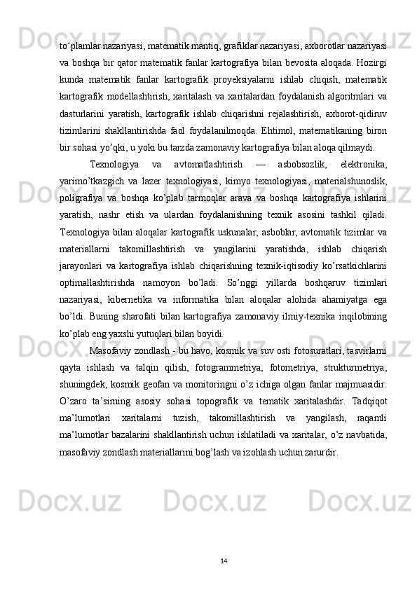 to plamlar nazariyasi, matematik mantiq, grafiklar nazariyasi, axborotlar nazariyasiʻ
va boshqa bir qator matematik fanlar kartografiya bilan bevosita aloqada. Hozirgi
kunda   matematik   fanlar   kartografik   proyeksiyalarni   ishlab   chiqish,   matematik
kartografik   modellashtirish,   xaritalash   va   xaritalardan   foydalanish   algoritmlari   va
dasturlarini   yaratish,   kartografik   ishlab   chiqarishni   rejalashtirish,   axborot-qidiruv
tizimlarini   shakllantirishda   faol   foydalanilmoqda.   Ehtimol,   matematikaning   biron
bir sohasi yo’qki, u yoki bu tarzda zamonaviy kartografiya bilan aloqa qilmaydi.
Texnologiya   va   avtomatlashtirish   —   asbobsozlik,   elektronika,
yarimo’tkazgich   va   lazer   texnologiyasi,   kimyo   texnologiyasi,   materialshunoslik,
poligrafiya   va   boshqa   ko’plab   tarmoqlar   arava   va   boshqa   kartografiya   ishlarini
yaratish,   nashr   etish   va   ulardan   foydalanishning   texnik   asosini   tashkil   qiladi.
Texnologiya  bilan  aloqalar  kartografik  uskunalar,   asboblar,  avtomatik  tizimlar  va
materiallarni   takomillashtirish   va   yangilarini   yaratishda,   ishlab   chiqarish
jarayonlari   va   kartografiya   ishlab   chiqarishning   texnik-iqtisodiy   ko’rsatkichlarini
optimallashtirishda   namoyon   bo’ladi.   So’nggi   yillarda   boshqaruv   tizimlari
nazariyasi,   kibernetika   va   informatika   bilan   aloqalar   alohida   ahamiyatga   ega
bo’ldi.   Buning   sharofati   bilan   kartografiya   zamonaviy   ilmiy-texnika   inqilobining
ko’plab eng yaxshi yutuqlari bilan boyidi.
Masofaviy zondlash - bu havo, kosmik va suv osti fotosuratlari, tasvirlarni
qayta   ishlash   va   talqin   qilish,   fotogrammetriya,   fotometriya,   strukturmetriya,
shuningdek,  kosmik  geofan  va  monitoringni  o’z  ichiga olgan  fanlar   majmuasidir.
O’zaro   ta’sirning   asosiy   sohasi   topografik   va   tematik   xaritalashdir.   Tadqiqot
ma’lumotlari   xaritalarni   tuzish,   takomillashtirish   va   yangilash,   raqamli
ma’lumotlar  bazalarini  shakllantirish uchun  ishlatiladi  va xaritalar, o’z navbatida,
masofaviy zondlash materiallarini bog’lash va izohlash uchun zarurdir.
14 