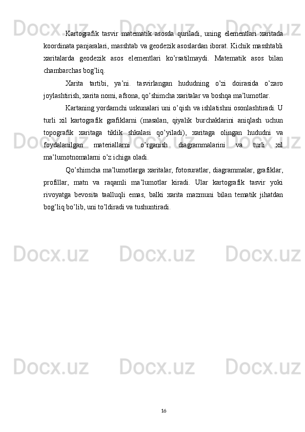 Kartografik   tasvir   matematik   asosda   quriladi,   uning   elementlari   xaritada
koordinata panjaralari, masshtab va geodezik asoslardan iborat. Kichik masshtabli
xaritalarda   geodezik   asos   elementlari   ko’rsatilmaydi.   Matematik   asos   bilan
chambarchas bog’liq.
Xarita   tartibi,   ya’ni.   tasvirlangan   hududning   o’zi   doirasida   o’zaro
joylashtirish, xarita nomi, afsona, qo’shimcha xaritalar va boshqa ma’lumotlar.
Kartaning yordamchi uskunalari uni o’qish va ishlatishni osonlashtiradi. U
turli   xil   kartografik   grafiklarni   (masalan,   qiyalik   burchaklarini   aniqlash   uchun
topografik   xaritaga   tiklik   shkalasi   qo’yiladi),   xaritaga   olingan   hududni   va
foydalanilgan   materiallarni   o’rganish   diagrammalarini   va   turli   xil
ma’lumotnomalarni o’z ichiga oladi.
Qo’shimcha ma’lumotlarga xaritalar, fotosuratlar, diagrammalar, grafiklar,
profillar,   matn   va   raqamli   ma’lumotlar   kiradi.   Ular   kartografik   tasvir   yoki
rivoyatga   bevosita   taalluqli   emas,   balki   xarita   mazmuni   bilan   tematik   jihatdan
bog’liq bo’lib, uni to’ldiradi va tushuntiradi.
16 