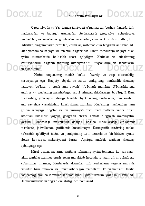 2.3. Xarita xususiyatlari
Geografiyada   va   Yer   hamda   jamiyatni   o’rganadigan   boshqa   fanlarda   turli
manbalardan   va   tadqiqot   usullaridan   foydalaniladi   geografiya,   sotsiologiya
izohlashlar,   nazariyalar   va   gipotezalar   va   atlaslar,   aero   va   kosmik   sur’atlar,   turli
jadvallar,   diagrammalar , profillar, kesmalar, matematik va tenglamalar ishlatiladi.
Ular   yordamida   haqiqat   va   tabiatni   o’rganishda   ushbu   medallarga   haqiqat   bilan
ayrim   munosabatda   bo’lishlik   sharti   qo’yilgan.   Xaritalar   va   atlaslarning
xususiyatlarini   o’rganib   ularning   iikoniyatlarini,   nuqsonlarini   va   fazilatlarini
aniqlash kerak.
  Xarita   haqiqatning   modeli   bo’lib,   fazoviy   va   vaqt   o’xshashligi
xususiyatiga   ega.   Haqiqiy   obyekt   va   xarita   oralig`idagi   maskanlik   shunday
namoyon   bo’ladi:   u   orqali   aniq   ravish"   ‘/o’lchash   mumkin.   O’lchashlarning
aniqligi   -,.-   xaritaning   masshtabiga ,   qabul   qilingan   shkalalariga   bog’liq;   2.   Bant
o’xshashligi   yoki   ayrim   davrga   tegishli   obyektlarning   xaritalarini,   rivojlanishini
aniq   ravishda   kursatilishini   kuzatishimiz   mumkin.   Xaritaning   mavhumligi   ham
generalizatsiyaga   bog’lik   va   bu   xususiyati   turli   ma’lumotlarni   xarita   orqali
sistemali   ravishdir,   yagona   geografik   obrazi   sifatida   o’rganish   imkoniyatini
yaratadi.   Xaritadagi   mavhumlik   darajasi   boshqa   modellardagi   erokosmik
rasmlarda,   jadvallarda»   grafiklarda   kuzatilmaydi.   Kartografik   tasvirning   tanlab
ko’rsatish   qobiliyati   tabiat   va   jamiyatning   turli   tomonlarini   bir-biridan   ajratib
aloida   ko’rsatish   imkoniyatini   beradi.   Ayniqsa   analitik   xaritalar   shunday
qobiliyatga ega. 
Misol   uchun ,   izoterma   xaritalar   iqlimning   ayrim   tomonini   ko’rsatishadi;
lekin   xaritalar   majmui   orqali   zotan   murakkab   hodisalarni   taxlil   qilish   qulayligini
ko’rishimiz   mumkin,   Xaritalarda   aksincha ,   turli   xodisalarni   yagona   ravishda
tasvirlsh   ham   mumkin   va   umumlashtirilgan   ma’nolarni,   ko’rsatkichlarni   kiritib
haqiqatdagi alohida kuzatiladigan xodisalarni yaxlit tasvirini yaratish, tushuniladi.
Ushbu xususiyat kartografik nushaligi deb nomlanadi. 
17 