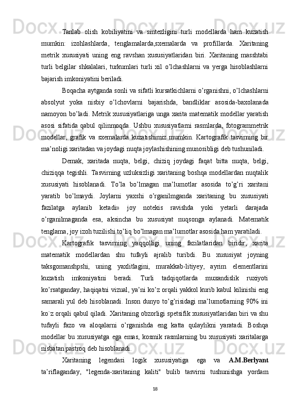 Tanlab   olish   kobiliyatini   va   sintezligini   turli   modellarda   ham   kuzatish
mumkin:   izohlashlarda,   tenglamalarda,sxemalarda   va   profillarda.   Xaritaning
metrik   xususiyati   uning   eng   ravshan   xususiyatlaridan   biri.   Xaritaning   masshtabi
turli   belgilar   shkalalari,   turkumlari   turli   xil   o’lchashlarni   va   yerga   hisoblashlarni
bajarish imkoniyatini beriladi. 
Boqacha aytganda sonli va sifatli kursatkichlarni o’rganishni, o’lchashlarni
absolyut   yoka   nisbiy   o’lchovlarni   bajarishda ,   bandliklar   asosida-baxolanada
namoyon bo’ladi. Metrik xususiyatlariga unga xarita matematik modellar yaratish
asosi   sifatida   qabul   qilinmoqda.   Ushbu   xususiyatlarni   rasmlarda,   fotogrammetrik
modellar,   grafik   va   sxemalarda   kuzatishimiz   mumkin.   Kartografik   tasvirning   bir
ma’noligi xaritadan va joydagi nuqta joylashishining munosibligi deb tushuniladi. 
Demak,   xaritada   nuqta,   belgi,   chiziq   joydagi   faqat   bitta   nuqta,   belgi,
chiziqqa   tegishli.   Tasvirning   uzluksizligi   xaritaning   boshqa   modellardan   nuqtalik
xususiyati   hisoblanadi.   To’la   bo’lmagan   ma’lumotlar   asosida   to’g’ri   xaritani
yaratib   bo’lmaydi.   Joylarni   yaxshi   o’rganilmganda   xaritaning   bu   xususiyati
fazilatga   aylanib   ketadi»   joy   notekis   ravishda   yoki   yetarli   darajada
o’rganilmaganda   esa,   aksincha   bu   xususiyat   nuqsonga   aylanadi.   Matematik
tenglama , joy izoh tuzilishi to’liq bo’lmagan ma’lumotlar asosida ham yaratiladi. 
Kartografik   tasvirning   yaqqolligi   uning   fazilatlaridan   biridir,   xarita
matematik   modellardan   shu   tufayli   ajralib   turibdi.   Bu   xususiyat   joyning
taksgomanshpshi,   uning   yaxlitlagini,   murakkab-litiyey,   ayrim   elementlarini
kuzatish   imkoniyatini   beradi.   Turli   tadqiqotlarda   muxandislik   ruxiyoti
ko’rsatganday,   haqiqatni vizual , ya’ni ko’z orqali yakkol kurib kabul kilinishi eng
samarali  yul  deb hisoblanadi.  Inson  dunyo to’g’risidagi  ma’lumotlarning 90%  ini
ko`z orqali qabul qiladi. Xaritaning obzorligi spetsifik xususiyatlaridan biri va shu
tufayli   fazo   va   aloqalarni   o’rganishda   eng   katta   qulaylikni   yaratadi.   Boshqa
modellar   bu   xususiyatga   ega   emas,   kosmik   rasmlarning   bu   xususiyati   xaritalarga
nisbatan pastroq deb hisoblanadi. 
Xaritaning   legendasi   logik   xususiyatiga   ega   va   A.M.Berlyant
ta’riflaganday,   "legenda-xaritaning   kaliti"   bulib   tasvirni   tushunishga   yordam
18 